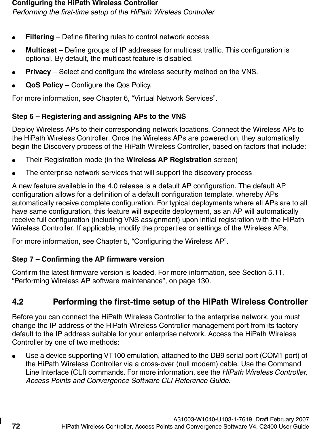 Configuring the HiPath Wireless Controller A31003-W1040-U103-1-7619, Draft February 200772 HiPath Wireless Controller, Access Points and Convergence Software V4, C2400 User Guide        hwc_startup.fmPerforming the first-time setup of the HiPath Wireless Controller●Filtering &ndash; Define filtering rules to control network access●Multicast &ndash; Define groups of IP addresses for multicast traffic. This configuration is optional. By default, the multicast feature is disabled.●Privacy &ndash; Select and configure the wireless security method on the VNS.●QoS Policy &ndash; Configure the Qos Policy.For more information, see Chapter 6, &ldquo;Virtual Network Services&rdquo;.Step 6 &ndash; Registering and assigning APs to the VNSDeploy Wireless APs to their corresponding network locations. Connect the Wireless APs to the HiPath Wireless Controller. Once the Wireless APs are powered on, they automatically begin the Discovery process of the HiPath Wireless Controller, based on factors that include:●Their Registration mode (in the Wireless AP Registration screen)●The enterprise network services that will support the discovery process A new feature available in the 4.0 release is a default AP configuration. The default AP configuration allows for a definition of a default configuration template, whereby APs automatically receive complete configuration. For typical deployments where all APs are to all have same configuration, this feature will expedite deployment, as an AP will automatically receive full configuration (including VNS assignment) upon initial registration with the HiPath Wireless Controller. If applicable, modify the properties or settings of the Wireless APs.For more information, see Chapter 5, &ldquo;Configuring the Wireless AP&rdquo;.Step 7 &ndash; Confirming the AP firmware versionConfirm the latest firmware version is loaded. For more information, see Section 5.11, &ldquo;Performing Wireless AP software maintenance&rdquo;, on page 130.4.2 Performing the first-time setup of the HiPath Wireless ControllerBefore you can connect the HiPath Wireless Controller to the enterprise network, you must change the IP address of the HiPath Wireless Controller management port from its factory default to the IP address suitable for your enterprise network. Access the HiPath Wireless Controller by one of two methods:●Use a device supporting VT100 emulation, attached to the DB9 serial port (COM1 port) of the HiPath Wireless Controller via a cross-over (null modem) cable. Use the Command Line Interface (CLI) commands. For more information, see the HiPath Wireless Controller, Access Points and Convergence Software CLI Reference Guide.