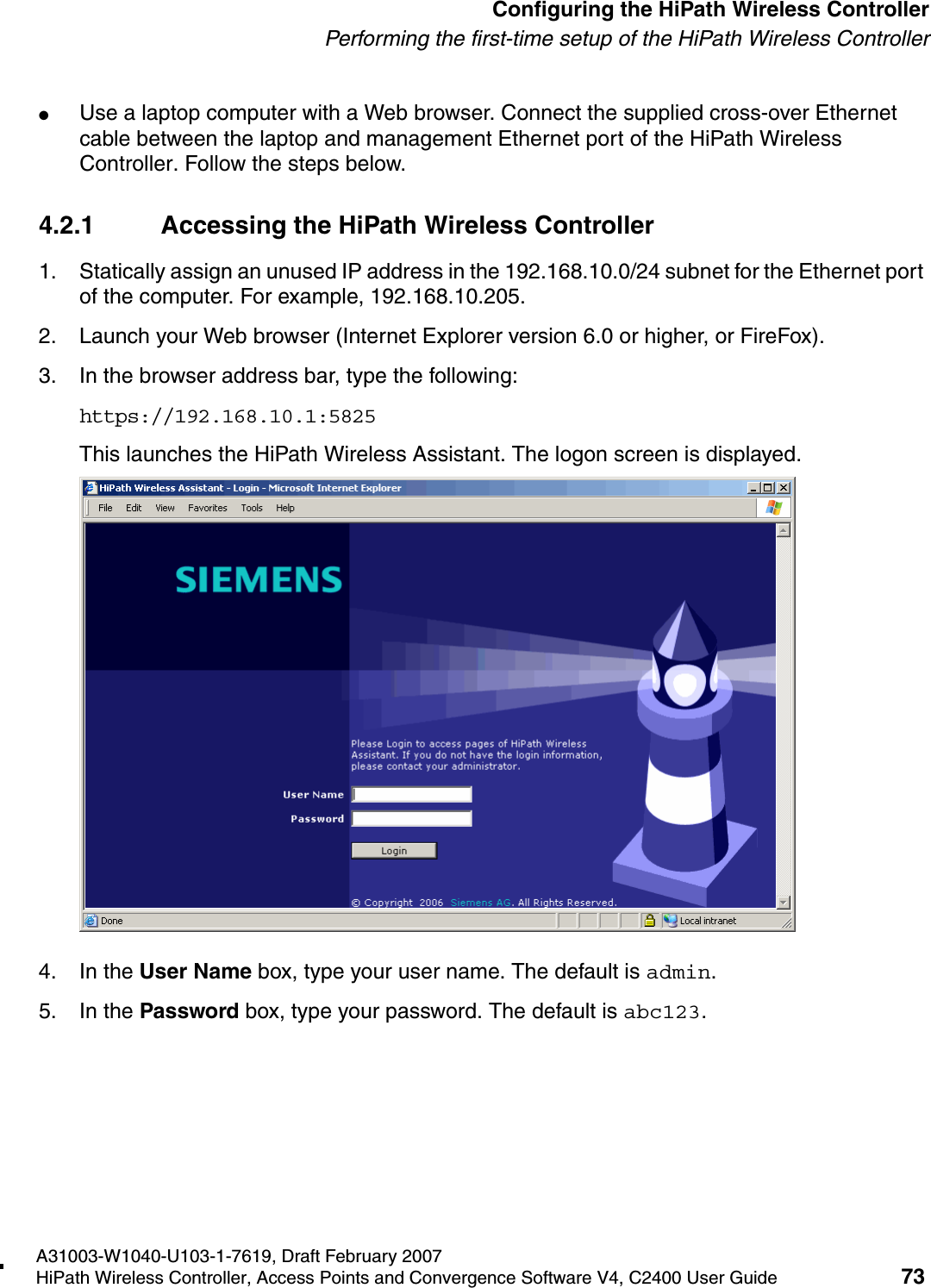 hwc_startup.fmA31003-W1040-U103-1-7619, Draft February 2007HiPath Wireless Controller, Access Points and Convergence Software V4, C2400 User Guide 73        Configuring the HiPath Wireless ControllerPerforming the first-time setup of the HiPath Wireless Controller●Use a laptop computer with a Web browser. Connect the supplied cross-over Ethernet cable between the laptop and management Ethernet port of the HiPath Wireless Controller. Follow the steps below.4.2.1 Accessing the HiPath Wireless Controller1. Statically assign an unused IP address in the 192.168.10.0/24 subnet for the Ethernet port of the computer. For example, 192.168.10.205.2. Launch your Web browser (Internet Explorer version 6.0 or higher, or FireFox).3. In the browser address bar, type the following:https://192.168.10.1:5825This launches the HiPath Wireless Assistant. The logon screen is displayed.4. In the User Name box, type your user name. The default is admin.5. In the Password box, type your password. The default is abc123. 