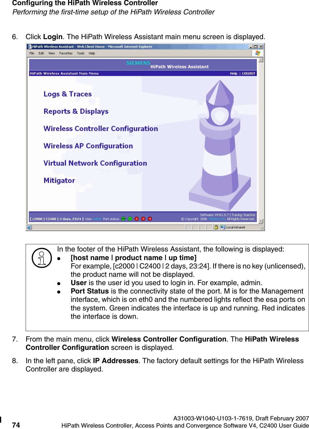 Configuring the HiPath Wireless Controller A31003-W1040-U103-1-7619, Draft February 200774 HiPath Wireless Controller, Access Points and Convergence Software V4, C2400 User Guide        hwc_startup.fmPerforming the first-time setup of the HiPath Wireless Controller6. Click Login. The HiPath Wireless Assistant main menu screen is displayed. 7. From the main menu, click Wireless Controller Configuration. The HiPath Wireless Controller Configuration screen is displayed.8. In the left pane, click IP Addresses. The factory default settings for the HiPath Wireless Controller are displayed.>In the footer of the HiPath Wireless Assistant, the following is displayed:●[host name | product name | up time]For example, [c2000 | C2400 | 2 days, 23:24]. If there is no key (unlicensed), the product name will not be displayed.●User is the user id you used to login in. For example, admin.●Port Status is the connectivity state of the port. M is for the Management interface, which is on eth0 and the numbered lights reflect the esa ports on the system. Green indicates the interface is up and running. Red indicates the interface is down.
