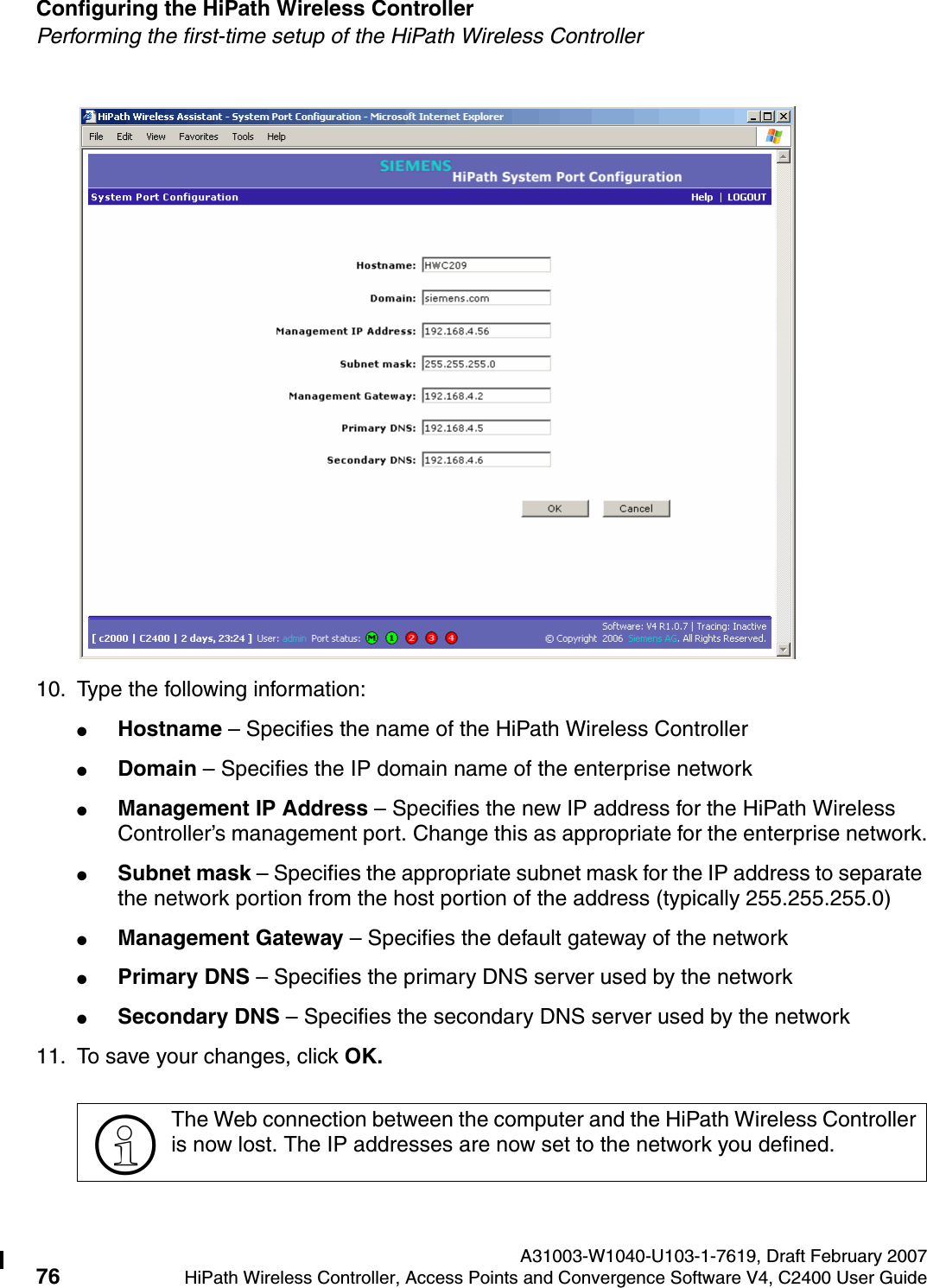Configuring the HiPath Wireless Controller A31003-W1040-U103-1-7619, Draft February 200776 HiPath Wireless Controller, Access Points and Convergence Software V4, C2400 User Guide        hwc_startup.fmPerforming the first-time setup of the HiPath Wireless Controller10. Type the following information:●Hostname &ndash; Specifies the name of the HiPath Wireless Controller●Domain &ndash; Specifies the IP domain name of the enterprise network●Management IP Address &ndash; Specifies the new IP address for the HiPath Wireless Controller&rsquo;s management port. Change this as appropriate for the enterprise network.●Subnet mask &ndash; Specifies the appropriate subnet mask for the IP address to separate the network portion from the host portion of the address (typically 255.255.255.0)●Management Gateway &ndash; Specifies the default gateway of the network●Primary DNS &ndash; Specifies the primary DNS server used by the network●Secondary DNS &ndash; Specifies the secondary DNS server used by the network11. To save your changes, click OK. >The Web connection between the computer and the HiPath Wireless Controller is now lost. The IP addresses are now set to the network you defined. 