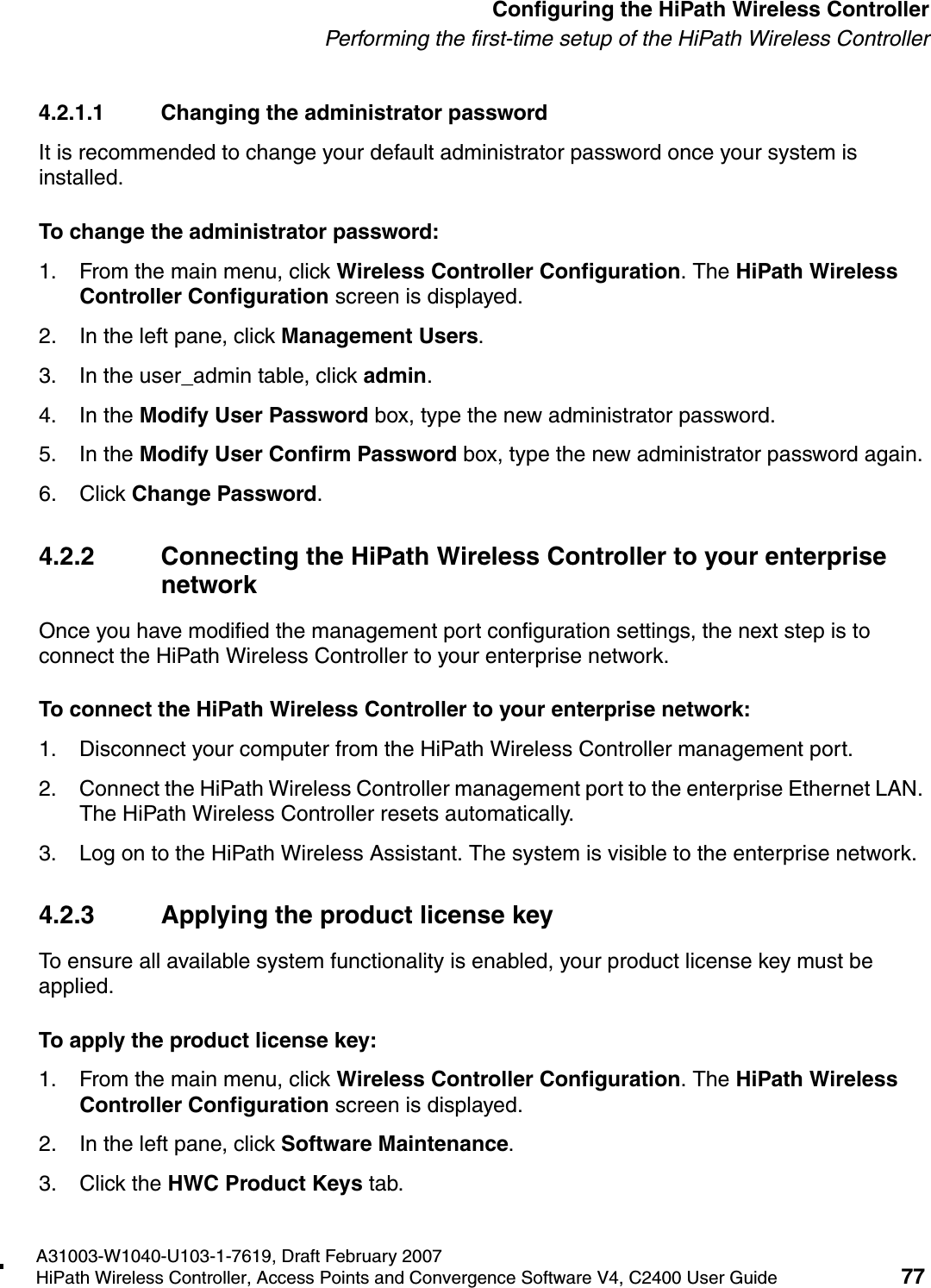 hwc_startup.fmA31003-W1040-U103-1-7619, Draft February 2007HiPath Wireless Controller, Access Points and Convergence Software V4, C2400 User Guide 77        Configuring the HiPath Wireless ControllerPerforming the first-time setup of the HiPath Wireless Controller4.2.1.1 Changing the administrator passwordIt is recommended to change your default administrator password once your system is installed. To change the administrator password:1. From the main menu, click Wireless Controller Configuration. The HiPath Wireless Controller Configuration screen is displayed.2. In the left pane, click Management Users. 3. In the user_admin table, click admin.4. In the Modify User Password box, type the new administrator password.5. In the Modify User Confirm Password box, type the new administrator password again.6. Click Change Password.4.2.2 Connecting the HiPath Wireless Controller to your enterprise networkOnce you have modified the management port configuration settings, the next step is to connect the HiPath Wireless Controller to your enterprise network.To connect the HiPath Wireless Controller to your enterprise network:1. Disconnect your computer from the HiPath Wireless Controller management port.2. Connect the HiPath Wireless Controller management port to the enterprise Ethernet LAN. The HiPath Wireless Controller resets automatically.3. Log on to the HiPath Wireless Assistant. The system is visible to the enterprise network.4.2.3 Applying the product license keyTo ensure all available system functionality is enabled, your product license key must be applied.To apply the product license key:1. From the main menu, click Wireless Controller Configuration. The HiPath Wireless Controller Configuration screen is displayed. 2. In the left pane, click Software Maintenance. 3. Click the HWC Product Keys tab.