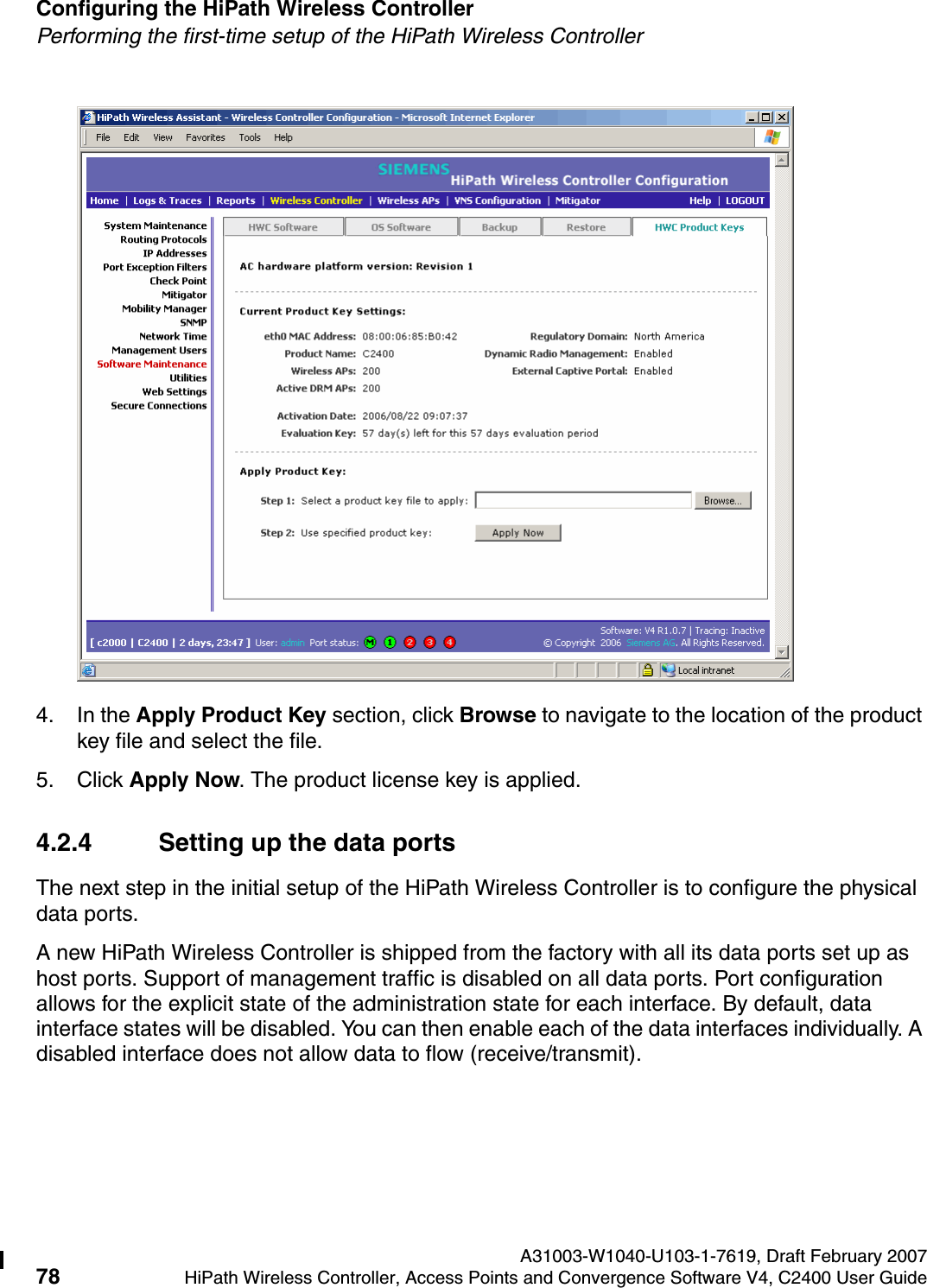 Configuring the HiPath Wireless Controller A31003-W1040-U103-1-7619, Draft February 200778 HiPath Wireless Controller, Access Points and Convergence Software V4, C2400 User Guide        hwc_startup.fmPerforming the first-time setup of the HiPath Wireless Controller4. In the Apply Product Key section, click Browse to navigate to the location of the product key file and select the file.5. Click Apply Now. The product license key is applied. 4.2.4 Setting up the data portsThe next step in the initial setup of the HiPath Wireless Controller is to configure the physical data ports.A new HiPath Wireless Controller is shipped from the factory with all its data ports set up as host ports. Support of management traffic is disabled on all data ports. Port configuration allows for the explicit state of the administration state for each interface. By default, data interface states will be disabled. You can then enable each of the data interfaces individually. A disabled interface does not allow data to flow (receive/transmit).