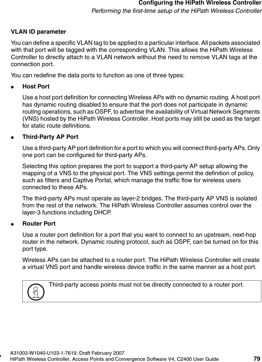 hwc_startup.fmA31003-W1040-U103-1-7619, Draft February 2007HiPath Wireless Controller, Access Points and Convergence Software V4, C2400 User Guide 79        Configuring the HiPath Wireless ControllerPerforming the first-time setup of the HiPath Wireless ControllerVLAN ID parameterYou can define a specific VLAN tag to be applied to a particular interface. All packets associated with that port will be tagged with the corresponding VLAN. This allows the HiPath Wireless Controller to directly attach to a VLAN network without the need to remove VLAN tags at the connection port.You can redefine the data ports to function as one of three types:●Host Port Use a host port definition for connecting Wireless APs with no dynamic routing. A host port has dynamic routing disabled to ensure that the port does not participate in dynamic routing operations, such as OSPF, to advertise the availability of Virtual Network Segments (VNS) hosted by the HiPath Wireless Controller. Host ports may still be used as the target for static route definitions. ●Third-Party AP PortUse a third-party AP port definition for a port to which you will connect third-party APs. Only one port can be configured for third-party APs.Selecting this option prepares the port to support a third-party AP setup allowing the mapping of a VNS to the physical port. The VNS settings permit the definition of policy, such as filters and Captive Portal, which manage the traffic flow for wireless users connected to these APs.The third-party APs must operate as layer-2 bridges. The third-party AP VNS is isolated from the rest of the network. The HiPath Wireless Controller assumes control over the layer-3 functions including DHCP.●Router PortUse a router port definition for a port that you want to connect to an upstream, next-hop router in the network. Dynamic routing protocol, such as OSPF, can be turned on for this port type. Wireless APs can be attached to a router port. The HiPath Wireless Controller will create a virtual VNS port and handle wireless device traffic in the same manner as a host port.>Third-party access points must not be directly connected to a router port. 