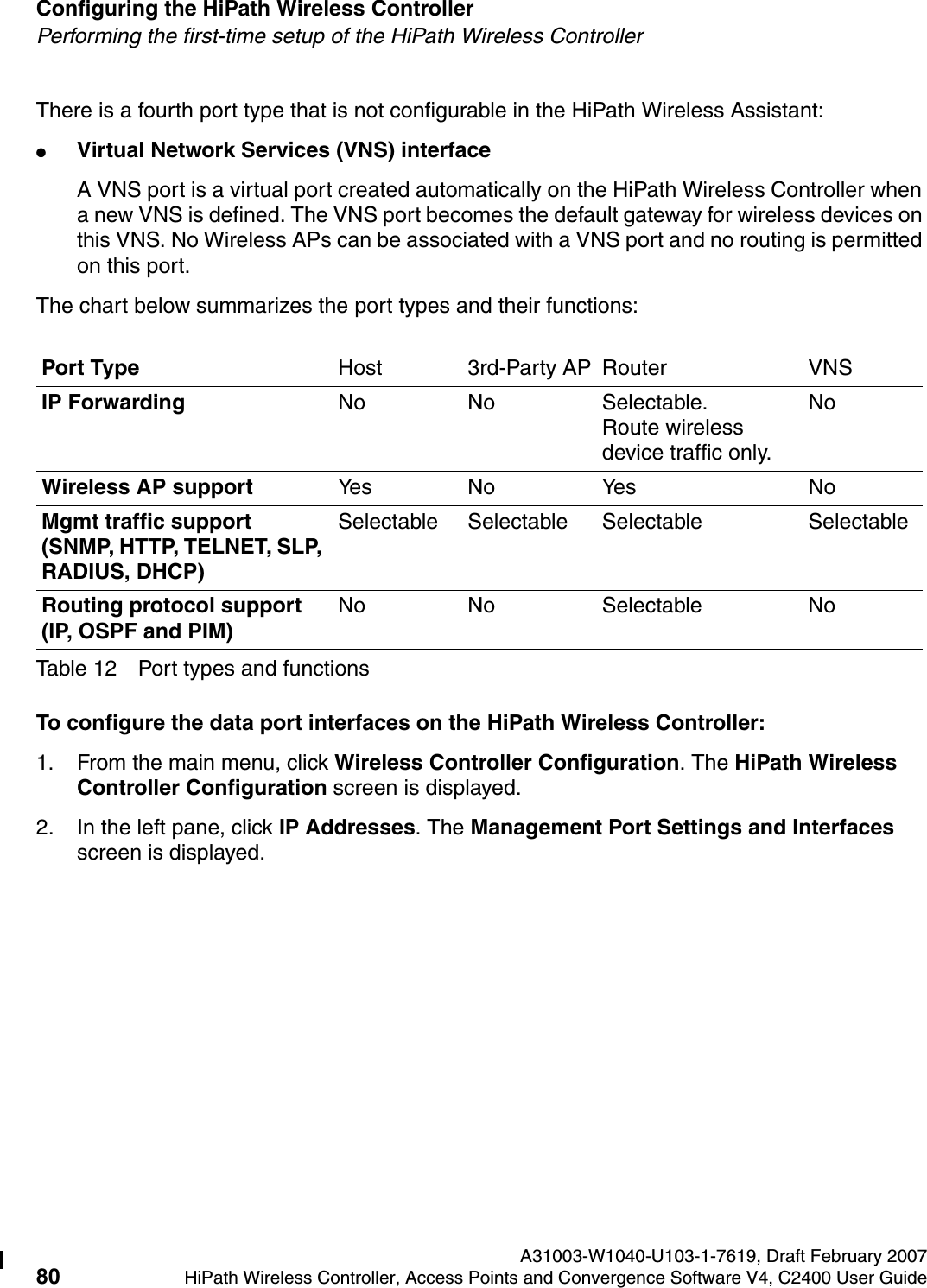 Configuring the HiPath Wireless Controller A31003-W1040-U103-1-7619, Draft February 200780 HiPath Wireless Controller, Access Points and Convergence Software V4, C2400 User Guide        hwc_startup.fmPerforming the first-time setup of the HiPath Wireless ControllerThere is a fourth port type that is not configurable in the HiPath Wireless Assistant:●Virtual Network Services (VNS) interfaceA VNS port is a virtual port created automatically on the HiPath Wireless Controller when a new VNS is defined. The VNS port becomes the default gateway for wireless devices on this VNS. No Wireless APs can be associated with a VNS port and no routing is permitted on this port.The chart below summarizes the port types and their functions:To configure the data port interfaces on the HiPath Wireless Controller:1. From the main menu, click Wireless Controller Configuration. The HiPath Wireless Controller Configuration screen is displayed.2. In the left pane, click IP Addresses. The Management Port Settings and Interfaces screen is displayed.Port Type Host 3rd-Party AP Router VNSIP Forwarding No No Selectable. Route wireless device traffic only.NoWireless AP support Yes No Ye s NoMgmt traffic support (SNMP, HTTP, TELNET, SLP, RADIUS, DHCP)Selectable Selectable Selectable SelectableRouting protocol support (IP, OSPF and PIM)No No Selectable NoTable 12 Port types and functions