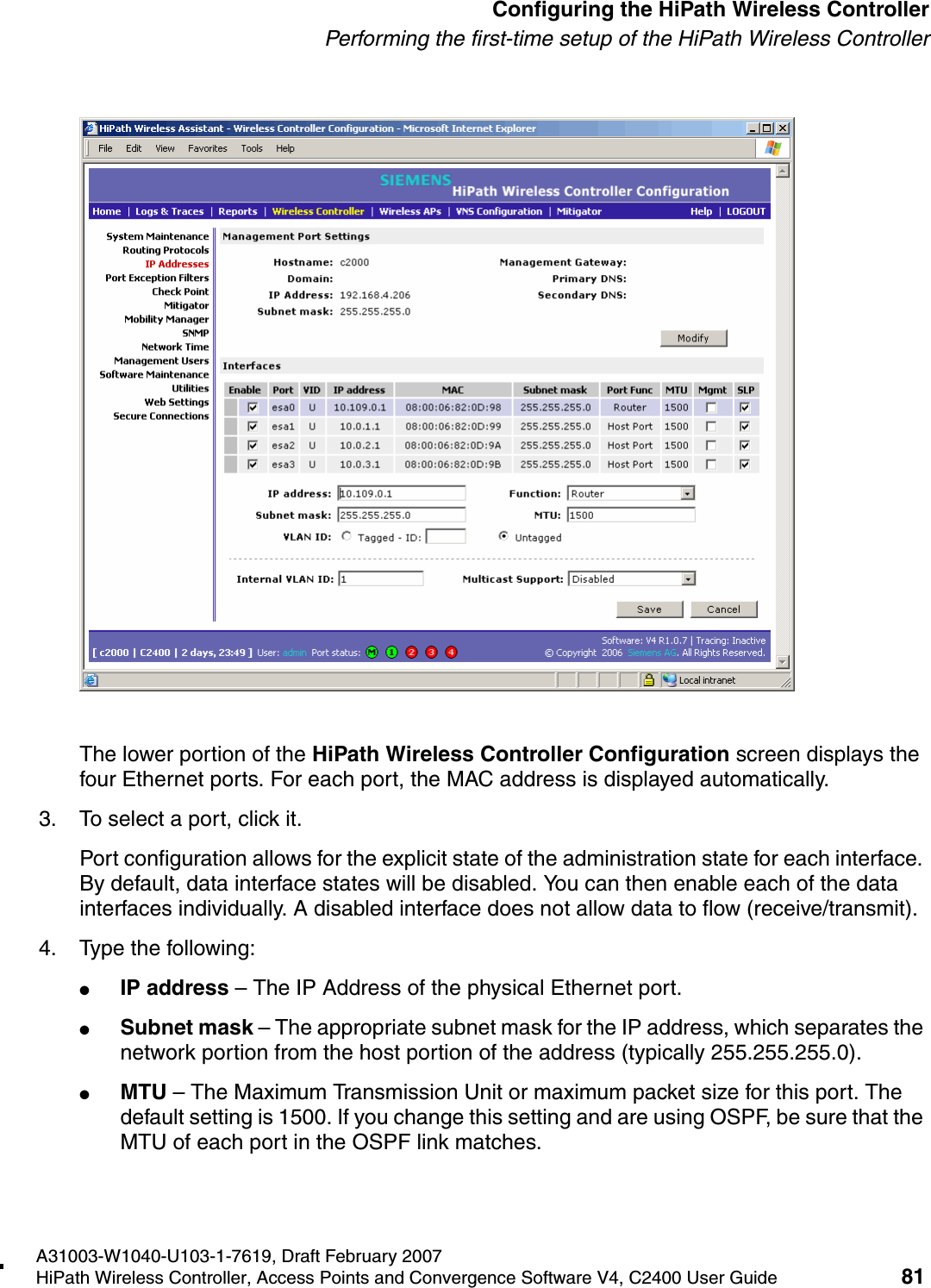 hwc_startup.fmA31003-W1040-U103-1-7619, Draft February 2007HiPath Wireless Controller, Access Points and Convergence Software V4, C2400 User Guide 81        Configuring the HiPath Wireless ControllerPerforming the first-time setup of the HiPath Wireless ControllerThe lower portion of the HiPath Wireless Controller Configuration screen displays the four Ethernet ports. For each port, the MAC address is displayed automatically.3. To select a port, click it.Port configuration allows for the explicit state of the administration state for each interface. By default, data interface states will be disabled. You can then enable each of the data interfaces individually. A disabled interface does not allow data to flow (receive/transmit). 4. Type the following:●IP address &ndash; The IP Address of the physical Ethernet port.●Subnet mask &ndash; The appropriate subnet mask for the IP address, which separates the network portion from the host portion of the address (typically 255.255.255.0).●MTU &ndash; The Maximum Transmission Unit or maximum packet size for this port. The default setting is 1500. If you change this setting and are using OSPF, be sure that the MTU of each port in the OSPF link matches.