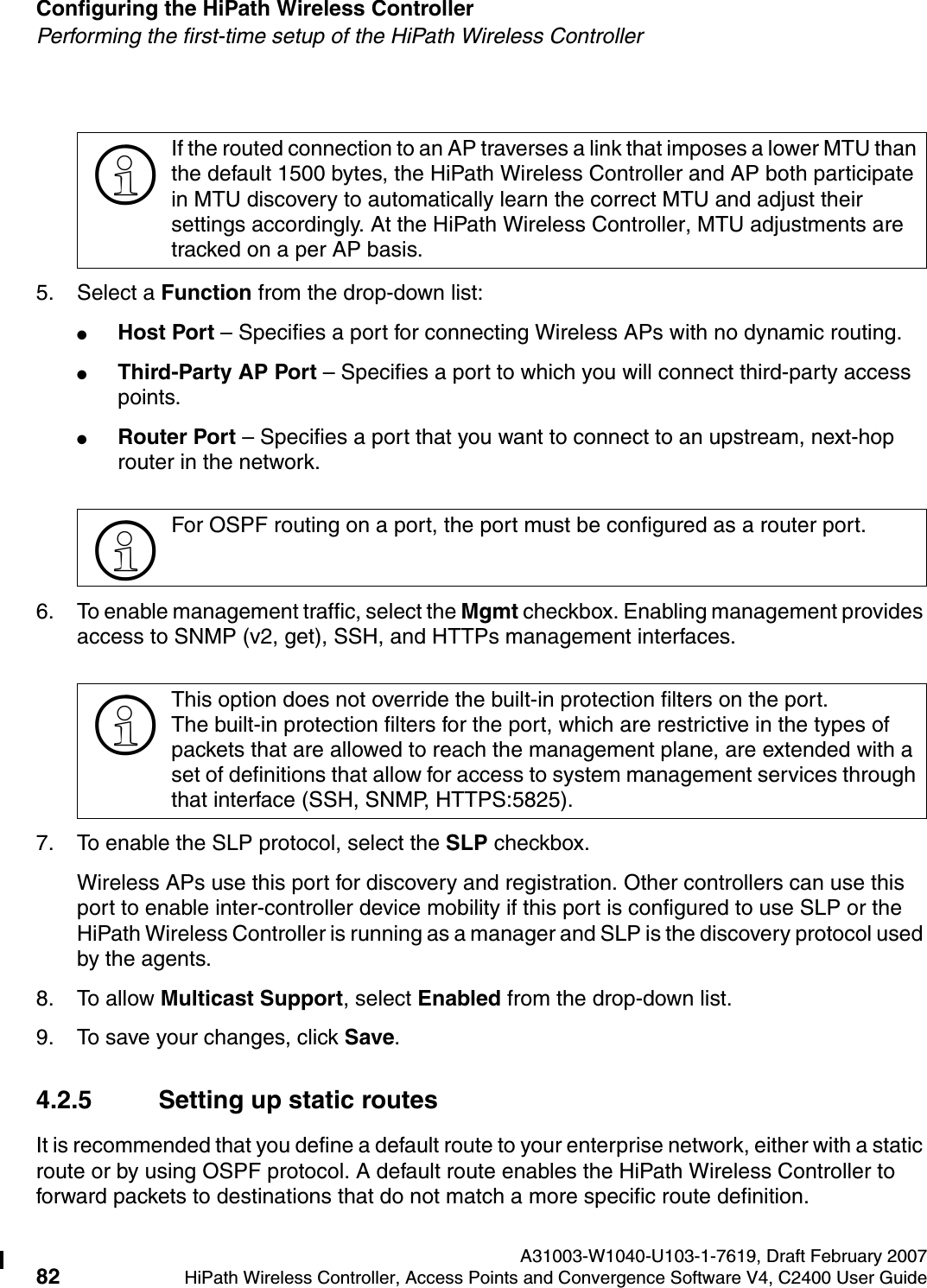 Configuring the HiPath Wireless Controller A31003-W1040-U103-1-7619, Draft February 200782 HiPath Wireless Controller, Access Points and Convergence Software V4, C2400 User Guide        hwc_startup.fmPerforming the first-time setup of the HiPath Wireless Controller5. Select a Function from the drop-down list:●Host Port &ndash; Specifies a port for connecting Wireless APs with no dynamic routing.●Third-Party AP Port &ndash; Specifies a port to which you will connect third-party access points.●Router Port &ndash; Specifies a port that you want to connect to an upstream, next-hop router in the network.6. To enable management traffic, select the Mgmt checkbox. Enabling management provides access to SNMP (v2, get), SSH, and HTTPs management interfaces.7. To enable the SLP protocol, select the SLP checkbox. Wireless APs use this port for discovery and registration. Other controllers can use this port to enable inter-controller device mobility if this port is configured to use SLP or the HiPath Wireless Controller is running as a manager and SLP is the discovery protocol used by the agents.8. To allow Multicast Support, select Enabled from the drop-down list.9. To save your changes, click Save.4.2.5 Setting up static routesIt is recommended that you define a default route to your enterprise network, either with a static route or by using OSPF protocol. A default route enables the HiPath Wireless Controller to forward packets to destinations that do not match a more specific route definition.>If the routed connection to an AP traverses a link that imposes a lower MTU than the default 1500 bytes, the HiPath Wireless Controller and AP both participate in MTU discovery to automatically learn the correct MTU and adjust their settings accordingly. At the HiPath Wireless Controller, MTU adjustments are tracked on a per AP basis. >For OSPF routing on a port, the port must be configured as a router port. >This option does not override the built-in protection filters on the port. The built-in protection filters for the port, which are restrictive in the types of packets that are allowed to reach the management plane, are extended with a set of definitions that allow for access to system management services through that interface (SSH, SNMP, HTTPS:5825).