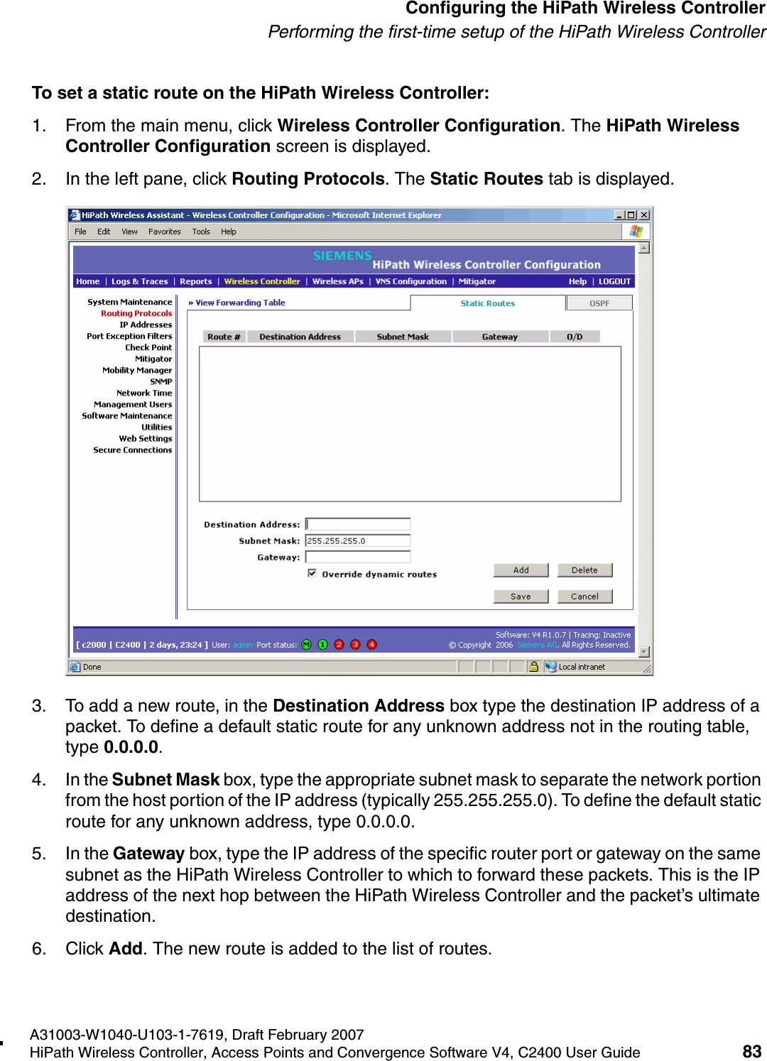 hwc_startup.fmA31003-W1040-U103-1-7619, Draft February 2007HiPath Wireless Controller, Access Points and Convergence Software V4, C2400 User Guide 83        Configuring the HiPath Wireless ControllerPerforming the first-time setup of the HiPath Wireless ControllerTo set a static route on the HiPath Wireless Controller:1. From the main menu, click Wireless Controller Configuration. The HiPath Wireless Controller Configuration screen is displayed.2. In the left pane, click Routing Protocols. The Static Routes tab is displayed.3. To add a new route, in the Destination Address box type the destination IP address of a packet. To define a default static route for any unknown address not in the routing table, type 0.0.0.0.4. In the Subnet Mask box, type the appropriate subnet mask to separate the network portion from the host portion of the IP address (typically 255.255.255.0). To define the default static route for any unknown address, type 0.0.0.0.5. In the Gateway box, type the IP address of the specific router port or gateway on the same subnet as the HiPath Wireless Controller to which to forward these packets. This is the IP address of the next hop between the HiPath Wireless Controller and the packet&rsquo;s ultimate destination.6. Click Add. The new route is added to the list of routes.