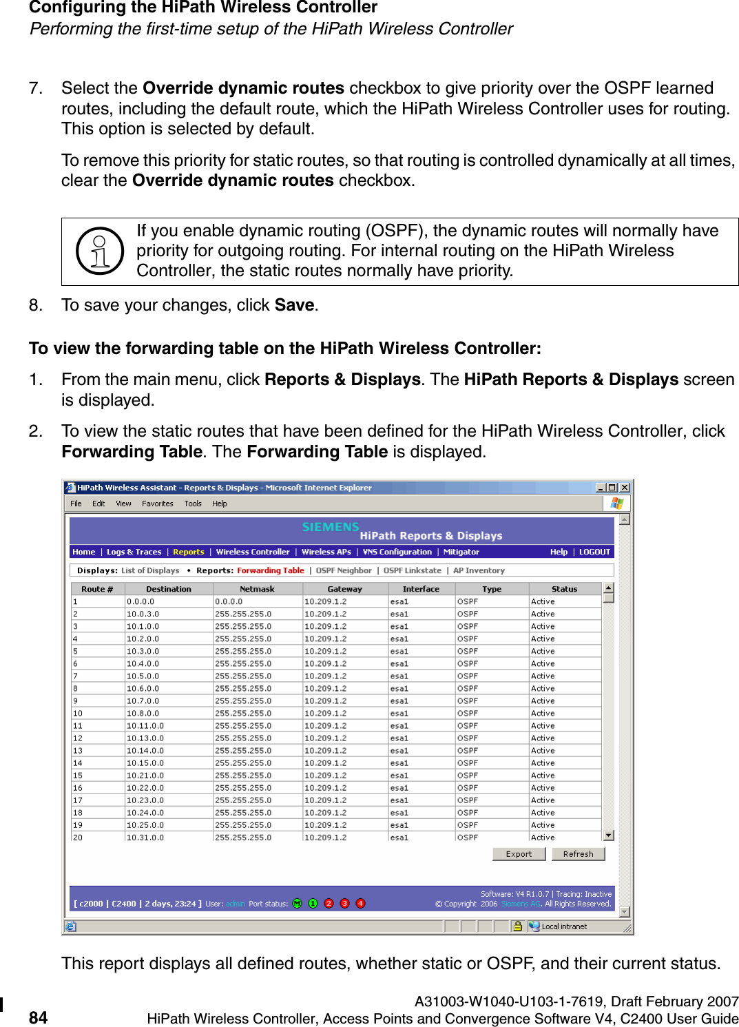 Configuring the HiPath Wireless Controller A31003-W1040-U103-1-7619, Draft February 200784 HiPath Wireless Controller, Access Points and Convergence Software V4, C2400 User Guide        hwc_startup.fmPerforming the first-time setup of the HiPath Wireless Controller7. Select the Override dynamic routes checkbox to give priority over the OSPF learned routes, including the default route, which the HiPath Wireless Controller uses for routing. This option is selected by default. To remove this priority for static routes, so that routing is controlled dynamically at all times, clear the Override dynamic routes checkbox.8. To save your changes, click Save.To view the forwarding table on the HiPath Wireless Controller:1. From the main menu, click Reports &amp; Displays. The HiPath Reports &amp; Displays screen is displayed.2. To view the static routes that have been defined for the HiPath Wireless Controller, click Forwarding Table. The Forwarding Table is displayed.This report displays all defined routes, whether static or OSPF, and their current status. >If you enable dynamic routing (OSPF), the dynamic routes will normally have priority for outgoing routing. For internal routing on the HiPath Wireless Controller, the static routes normally have priority.