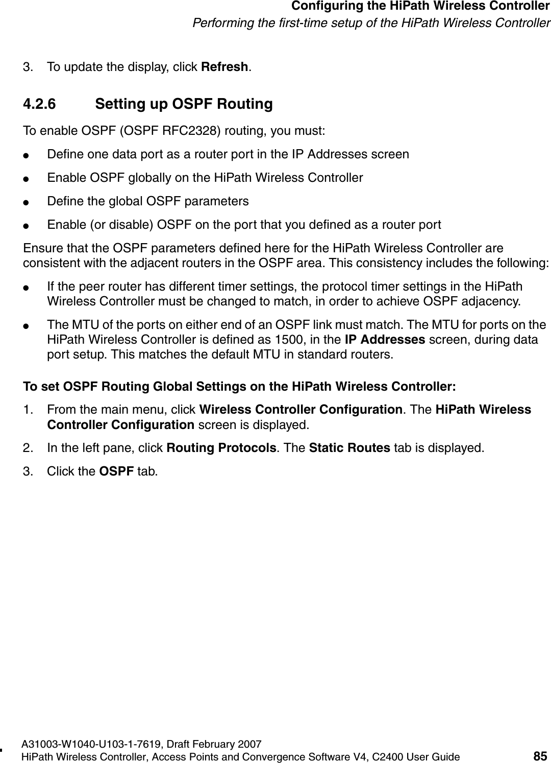 hwc_startup.fmA31003-W1040-U103-1-7619, Draft February 2007HiPath Wireless Controller, Access Points and Convergence Software V4, C2400 User Guide 85        Configuring the HiPath Wireless ControllerPerforming the first-time setup of the HiPath Wireless Controller3. To update the display, click Refresh.4.2.6 Setting up OSPF RoutingTo enable OSPF (OSPF RFC2328) routing, you must:●Define one data port as a router port in the IP Addresses screen●Enable OSPF globally on the HiPath Wireless Controller●Define the global OSPF parameters●Enable (or disable) OSPF on the port that you defined as a router portEnsure that the OSPF parameters defined here for the HiPath Wireless Controller are consistent with the adjacent routers in the OSPF area. This consistency includes the following:●If the peer router has different timer settings, the protocol timer settings in the HiPath Wireless Controller must be changed to match, in order to achieve OSPF adjacency.●The MTU of the ports on either end of an OSPF link must match. The MTU for ports on the HiPath Wireless Controller is defined as 1500, in the IP Addresses screen, during data port setup. This matches the default MTU in standard routers.To set OSPF Routing Global Settings on the HiPath Wireless Controller:1. From the main menu, click Wireless Controller Configuration. The HiPath Wireless Controller Configuration screen is displayed.2. In the left pane, click Routing Protocols. The Static Routes tab is displayed.3. Click the OSPF tab.