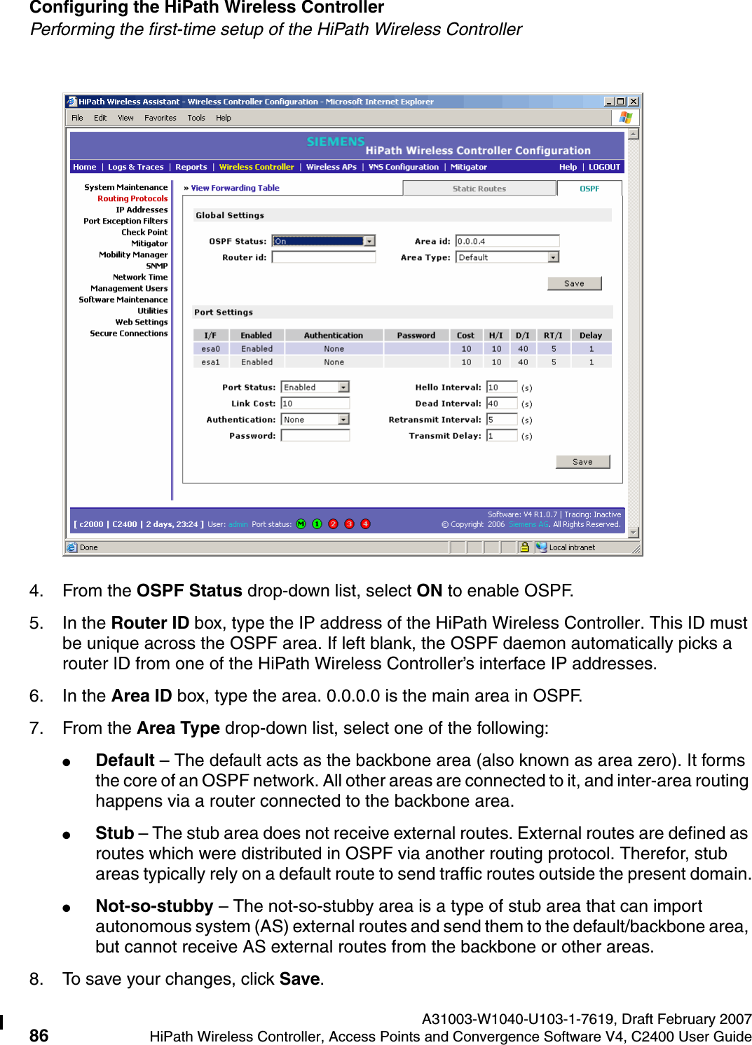 Configuring the HiPath Wireless Controller A31003-W1040-U103-1-7619, Draft February 200786 HiPath Wireless Controller, Access Points and Convergence Software V4, C2400 User Guide        hwc_startup.fmPerforming the first-time setup of the HiPath Wireless Controller4. From the OSPF Status drop-down list, select ON to enable OSPF.5. In the Router ID box, type the IP address of the HiPath Wireless Controller. This ID must be unique across the OSPF area. If left blank, the OSPF daemon automatically picks a router ID from one of the HiPath Wireless Controller&rsquo;s interface IP addresses.6. In the Area ID box, type the area. 0.0.0.0 is the main area in OSPF.7. From the Area Type drop-down list, select one of the following:●Default &ndash; The default acts as the backbone area (also known as area zero). It forms the core of an OSPF network. All other areas are connected to it, and inter-area routing happens via a router connected to the backbone area.●Stub &ndash; The stub area does not receive external routes. External routes are defined as routes which were distributed in OSPF via another routing protocol. Therefor, stub areas typically rely on a default route to send traffic routes outside the present domain.●Not-so-stubby &ndash; The not-so-stubby area is a type of stub area that can import autonomous system (AS) external routes and send them to the default/backbone area, but cannot receive AS external routes from the backbone or other areas.8. To save your changes, click Save.