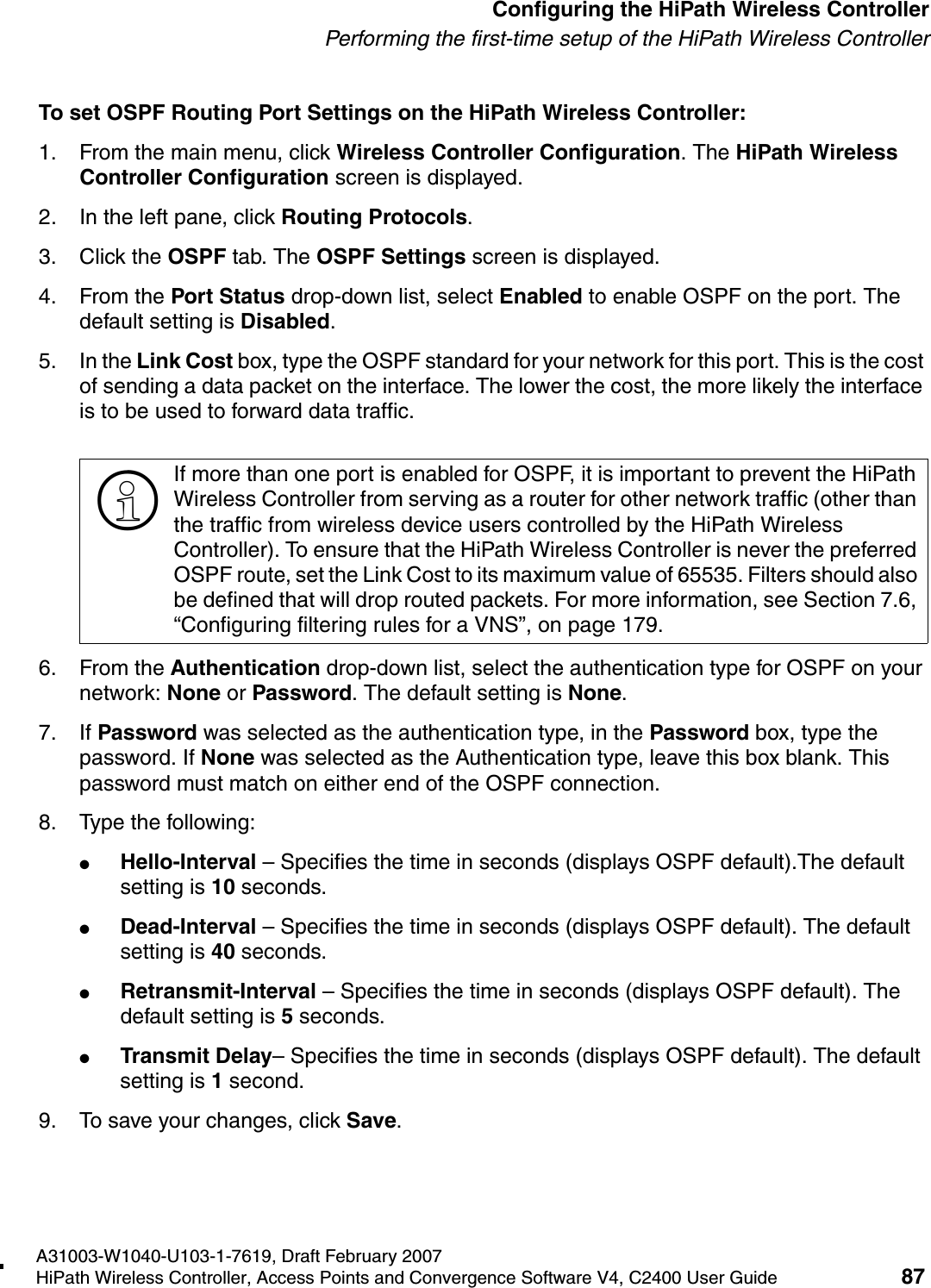 hwc_startup.fmA31003-W1040-U103-1-7619, Draft February 2007HiPath Wireless Controller, Access Points and Convergence Software V4, C2400 User Guide 87        Configuring the HiPath Wireless ControllerPerforming the first-time setup of the HiPath Wireless ControllerTo set OSPF Routing Port Settings on the HiPath Wireless Controller:1. From the main menu, click Wireless Controller Configuration. The HiPath Wireless Controller Configuration screen is displayed.2. In the left pane, click Routing Protocols.3. Click the OSPF tab. The OSPF Settings screen is displayed.4. From the Port Status drop-down list, select Enabled to enable OSPF on the port. The default setting is Disabled.5. In the Link Cost box, type the OSPF standard for your network for this port. This is the cost of sending a data packet on the interface. The lower the cost, the more likely the interface is to be used to forward data traffic. 6. From the Authentication drop-down list, select the authentication type for OSPF on your network: None or Password. The default setting is None.7. If Password was selected as the authentication type, in the Password box, type the password. If None was selected as the Authentication type, leave this box blank. This password must match on either end of the OSPF connection.8. Type the following:●Hello-Interval &ndash; Specifies the time in seconds (displays OSPF default).The default setting is 10 seconds.●Dead-Interval &ndash; Specifies the time in seconds (displays OSPF default). The default setting is 40 seconds.●Retransmit-Interval &ndash; Specifies the time in seconds (displays OSPF default). The default setting is 5 seconds.●Transmit Delay&ndash; Specifies the time in seconds (displays OSPF default). The default setting is 1 second.9. To save your changes, click Save.>If more than one port is enabled for OSPF, it is important to prevent the HiPath Wireless Controller from serving as a router for other network traffic (other than the traffic from wireless device users controlled by the HiPath Wireless Controller). To ensure that the HiPath Wireless Controller is never the preferred OSPF route, set the Link Cost to its maximum value of 65535. Filters should also be defined that will drop routed packets. For more information, see Section 7.6, &ldquo;Configuring filtering rules for a VNS&rdquo;, on page 179.