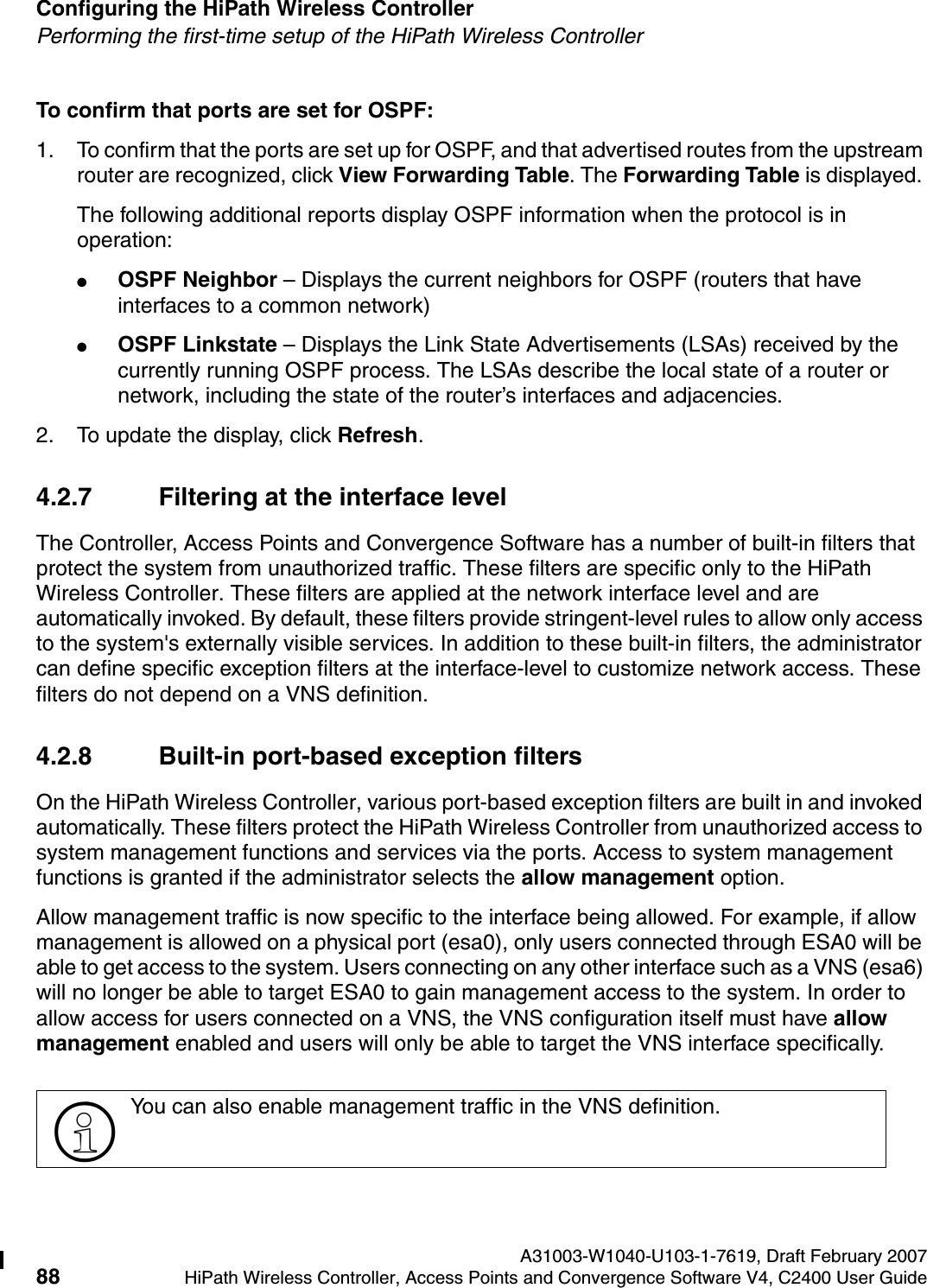 Configuring the HiPath Wireless Controller A31003-W1040-U103-1-7619, Draft February 200788 HiPath Wireless Controller, Access Points and Convergence Software V4, C2400 User Guide        hwc_startup.fmPerforming the first-time setup of the HiPath Wireless ControllerTo confirm that ports are set for OSPF:1. To confirm that the ports are set up for OSPF, and that advertised routes from the upstream router are recognized, click View Forwarding Table. The Forwarding Table is displayed. The following additional reports display OSPF information when the protocol is in operation:●OSPF Neighbor &ndash; Displays the current neighbors for OSPF (routers that have interfaces to a common network)●OSPF Linkstate &ndash; Displays the Link State Advertisements (LSAs) received by the currently running OSPF process. The LSAs describe the local state of a router or network, including the state of the router&rsquo;s interfaces and adjacencies.2. To update the display, click Refresh.4.2.7 Filtering at the interface levelThe Controller, Access Points and Convergence Software has a number of built-in filters that protect the system from unauthorized traffic. These filters are specific only to the HiPath Wireless Controller. These filters are applied at the network interface level and are automatically invoked. By default, these filters provide stringent-level rules to allow only access to the system's externally visible services. In addition to these built-in filters, the administrator can define specific exception filters at the interface-level to customize network access. These filters do not depend on a VNS definition.4.2.8 Built-in port-based exception filtersOn the HiPath Wireless Controller, various port-based exception filters are built in and invoked automatically. These filters protect the HiPath Wireless Controller from unauthorized access to system management functions and services via the ports. Access to system management functions is granted if the administrator selects the allow management option.Allow management traffic is now specific to the interface being allowed. For example, if allow management is allowed on a physical port (esa0), only users connected through ESA0 will be able to get access to the system. Users connecting on any other interface such as a VNS (esa6) will no longer be able to target ESA0 to gain management access to the system. In order to allow access for users connected on a VNS, the VNS configuration itself must have allow management enabled and users will only be able to target the VNS interface specifically. >You can also enable management traffic in the VNS definition.