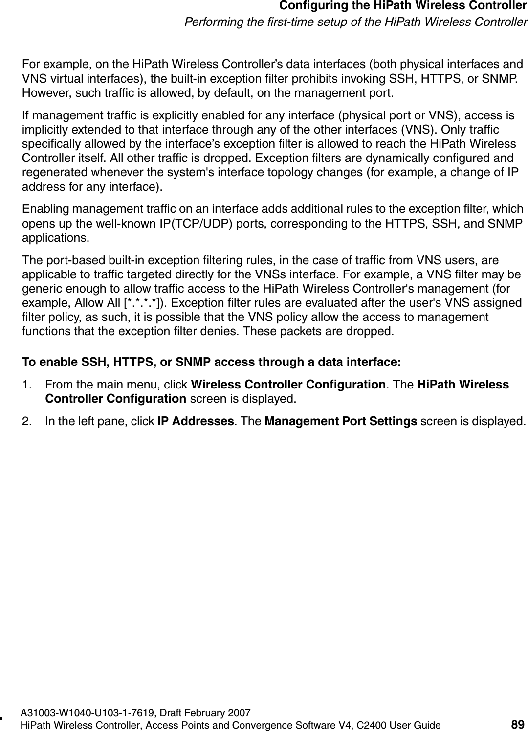 hwc_startup.fmA31003-W1040-U103-1-7619, Draft February 2007HiPath Wireless Controller, Access Points and Convergence Software V4, C2400 User Guide 89        Configuring the HiPath Wireless ControllerPerforming the first-time setup of the HiPath Wireless ControllerFor example, on the HiPath Wireless Controller&rsquo;s data interfaces (both physical interfaces and VNS virtual interfaces), the built-in exception filter prohibits invoking SSH, HTTPS, or SNMP. However, such traffic is allowed, by default, on the management port.If management traffic is explicitly enabled for any interface (physical port or VNS), access is implicitly extended to that interface through any of the other interfaces (VNS). Only traffic specifically allowed by the interface&rsquo;s exception filter is allowed to reach the HiPath Wireless Controller itself. All other traffic is dropped. Exception filters are dynamically configured and regenerated whenever the system's interface topology changes (for example, a change of IP address for any interface). Enabling management traffic on an interface adds additional rules to the exception filter, which opens up the well-known IP(TCP/UDP) ports, corresponding to the HTTPS, SSH, and SNMP applications.The port-based built-in exception filtering rules, in the case of traffic from VNS users, are applicable to traffic targeted directly for the VNSs interface. For example, a VNS filter may be generic enough to allow traffic access to the HiPath Wireless Controller's management (for example, Allow All [*.*.*.*]). Exception filter rules are evaluated after the user's VNS assigned filter policy, as such, it is possible that the VNS policy allow the access to management functions that the exception filter denies. These packets are dropped. To enable SSH, HTTPS, or SNMP access through a data interface:1. From the main menu, click Wireless Controller Configuration. The HiPath Wireless Controller Configuration screen is displayed.2. In the left pane, click IP Addresses. The Management Port Settings screen is displayed.