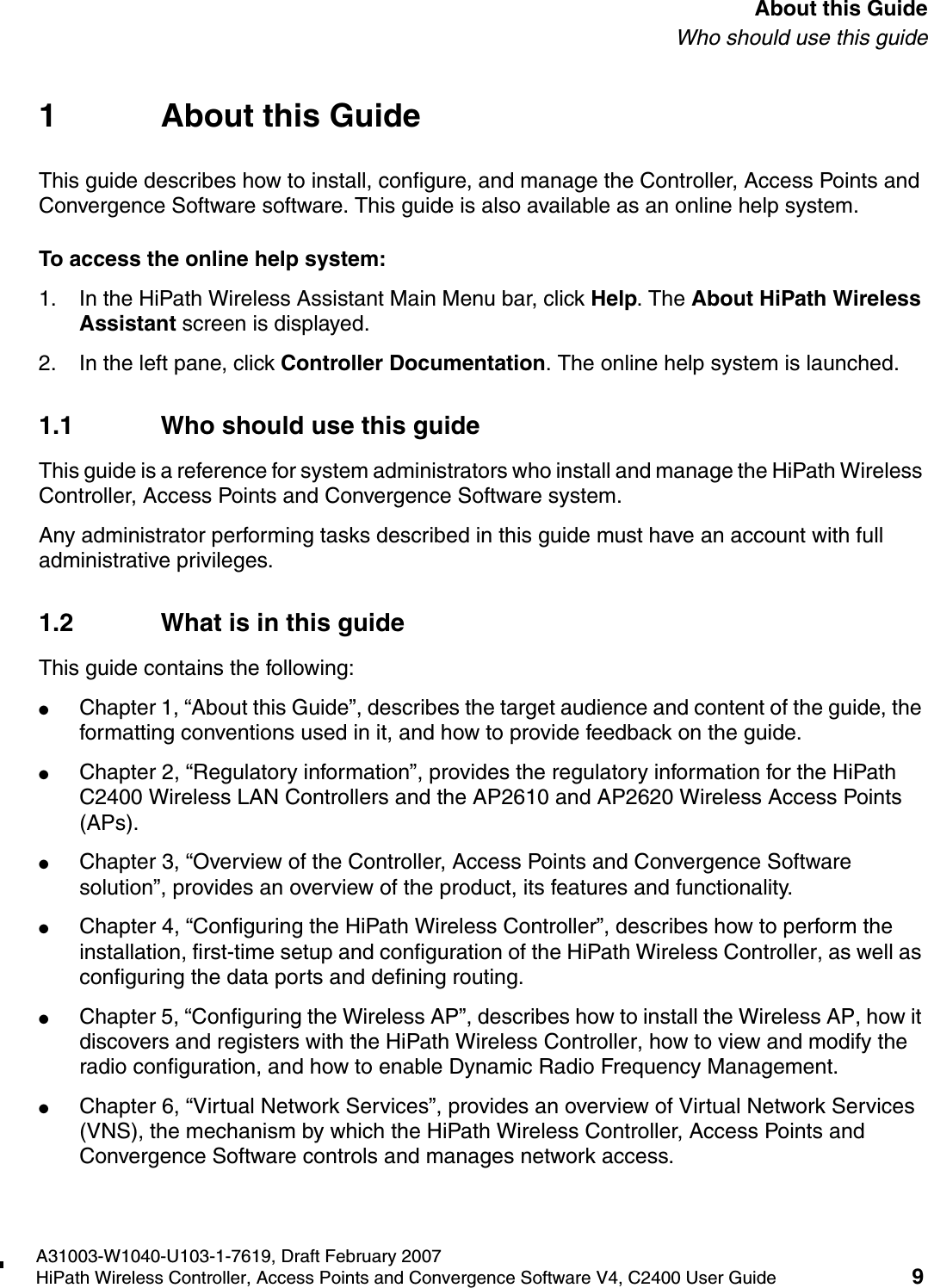 hwc_pref.fmA31003-W1040-U103-1-7619, Draft February 2007HiPath Wireless Controller, Access Points and Convergence Software V4, C2400 User Guide 9        About this GuideWho should use this guide1 About this GuideThis guide describes how to install, configure, and manage the Controller, Access Points and Convergence Software software. This guide is also available as an online help system. To access the online help system:1. In the HiPath Wireless Assistant Main Menu bar, click Help. The About HiPath Wireless Assistant screen is displayed.2. In the left pane, click Controller Documentation. The online help system is launched.1.1 Who should use this guideThis guide is a reference for system administrators who install and manage the HiPath Wireless Controller, Access Points and Convergence Software system.Any administrator performing tasks described in this guide must have an account with full administrative privileges.1.2 What is in this guideThis guide contains the following:●Chapter 1, &ldquo;About this Guide&rdquo;, describes the target audience and content of the guide, the formatting conventions used in it, and how to provide feedback on the guide.●Chapter 2, &ldquo;Regulatory information&rdquo;, provides the regulatory information for the HiPath C2400 Wireless LAN Controllers and the AP2610 and AP2620 Wireless Access Points (APs).●Chapter 3, &ldquo;Overview of the Controller, Access Points and Convergence Software solution&rdquo;, provides an overview of the product, its features and functionality.●Chapter 4, &ldquo;Configuring the HiPath Wireless Controller&rdquo;, describes how to perform the installation, first-time setup and configuration of the HiPath Wireless Controller, as well as configuring the data ports and defining routing.●Chapter 5, &ldquo;Configuring the Wireless AP&rdquo;, describes how to install the Wireless AP, how it discovers and registers with the HiPath Wireless Controller, how to view and modify the radio configuration, and how to enable Dynamic Radio Frequency Management.●Chapter 6, &ldquo;Virtual Network Services&rdquo;, provides an overview of Virtual Network Services (VNS), the mechanism by which the HiPath Wireless Controller, Access Points and Convergence Software controls and manages network access.