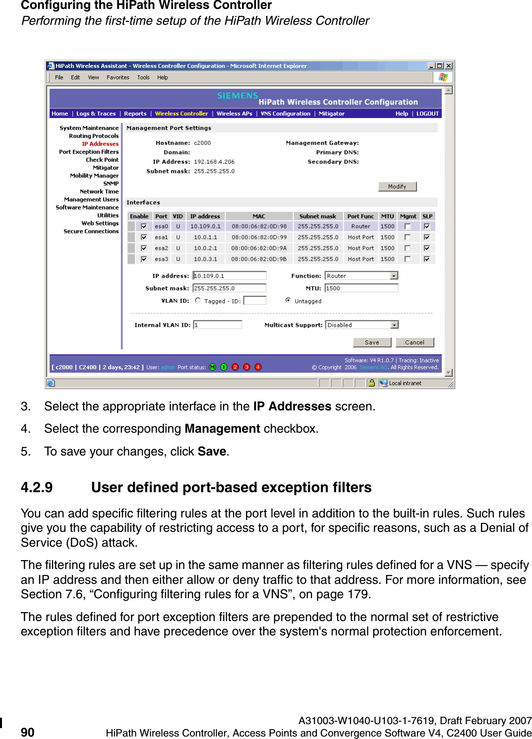 Configuring the HiPath Wireless Controller A31003-W1040-U103-1-7619, Draft February 200790 HiPath Wireless Controller, Access Points and Convergence Software V4, C2400 User Guide        hwc_startup.fmPerforming the first-time setup of the HiPath Wireless Controller3. Select the appropriate interface in the IP Addresses screen.4. Select the corresponding Management checkbox.5. To save your changes, click Save. 4.2.9 User defined port-based exception filtersYou can add specific filtering rules at the port level in addition to the built-in rules. Such rules give you the capability of restricting access to a port, for specific reasons, such as a Denial of Service (DoS) attack.The filtering rules are set up in the same manner as filtering rules defined for a VNS &mdash; specify an IP address and then either allow or deny traffic to that address. For more information, see Section 7.6, &ldquo;Configuring filtering rules for a VNS&rdquo;, on page 179.The rules defined for port exception filters are prepended to the normal set of restrictive exception filters and have precedence over the system's normal protection enforcement. 