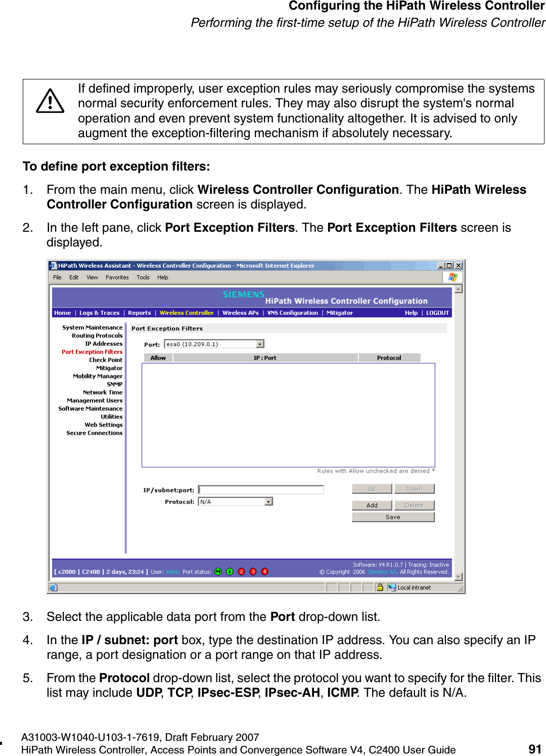 hwc_startup.fmA31003-W1040-U103-1-7619, Draft February 2007HiPath Wireless Controller, Access Points and Convergence Software V4, C2400 User Guide 91        Configuring the HiPath Wireless ControllerPerforming the first-time setup of the HiPath Wireless ControllerTo define port exception filters:1. From the main menu, click Wireless Controller Configuration. The HiPath Wireless Controller Configuration screen is displayed.2. In the left pane, click Port Exception Filters. The Port Exception Filters screen is displayed.3. Select the applicable data port from the Port drop-down list.4. In the IP / subnet: port box, type the destination IP address. You can also specify an IP range, a port designation or a port range on that IP address.5. From the Protocol drop-down list, select the protocol you want to specify for the filter. This list may include UDP, TCP, IPsec-ESP, IPsec-AH, ICMP. The default is N/A.7If defined improperly, user exception rules may seriously compromise the systems normal security enforcement rules. They may also disrupt the system's normal operation and even prevent system functionality altogether. It is advised to only augment the exception-filtering mechanism if absolutely necessary.