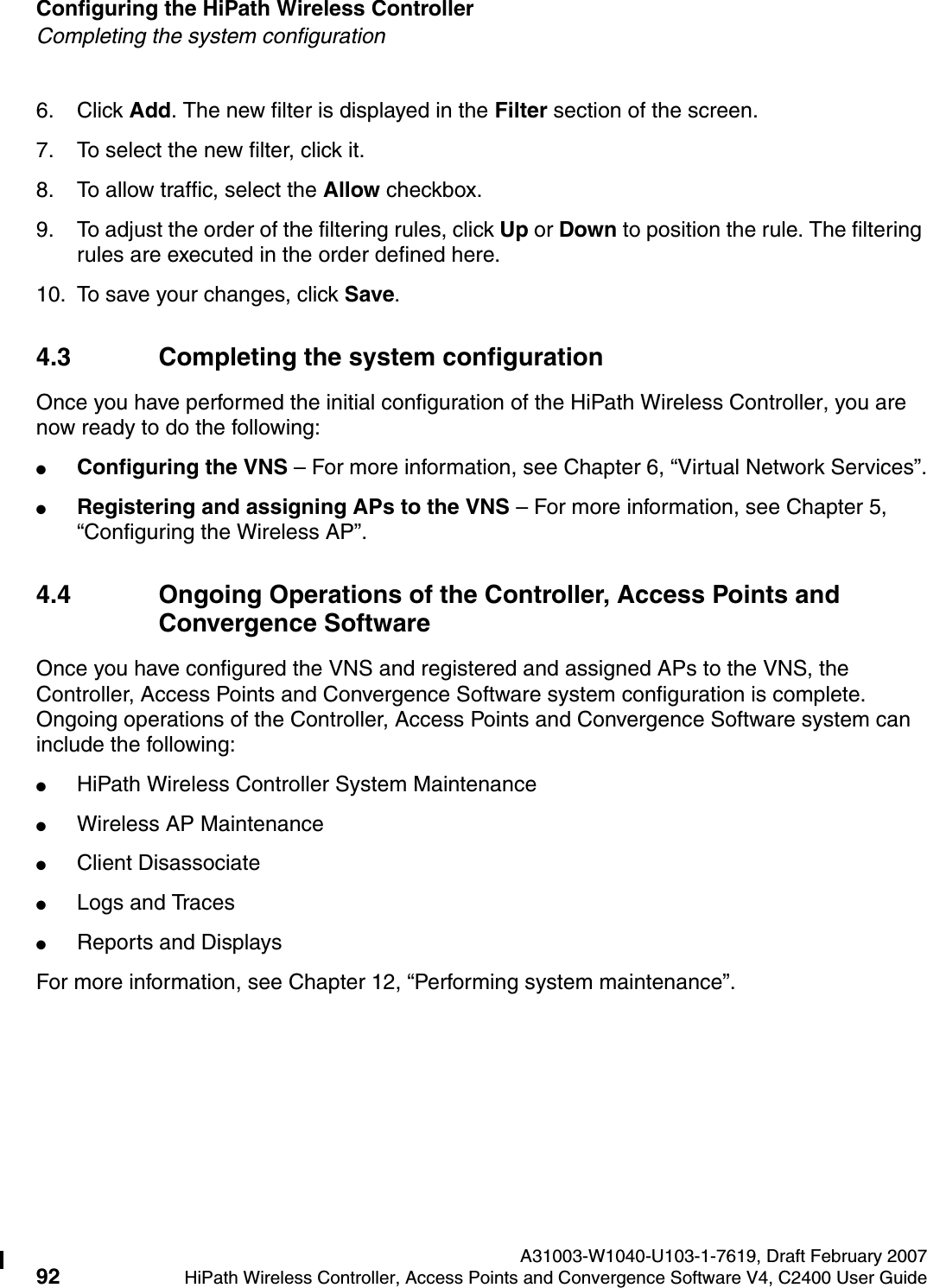 Configuring the HiPath Wireless Controller A31003-W1040-U103-1-7619, Draft February 200792 HiPath Wireless Controller, Access Points and Convergence Software V4, C2400 User Guide        hwc_startup.fmCompleting the system configuration6. Click Add. The new filter is displayed in the Filter section of the screen. 7. To select the new filter, click it.8. To allow traffic, select the Allow checkbox.9. To adjust the order of the filtering rules, click Up or Down to position the rule. The filtering rules are executed in the order defined here.10. To save your changes, click Save.4.3 Completing the system configuration Once you have performed the initial configuration of the HiPath Wireless Controller, you are now ready to do the following:●Configuring the VNS &ndash; For more information, see Chapter 6, &ldquo;Virtual Network Services&rdquo;.●Registering and assigning APs to the VNS &ndash; For more information, see Chapter 5, &ldquo;Configuring the Wireless AP&rdquo;.4.4 Ongoing Operations of the Controller, Access Points and Convergence SoftwareOnce you have configured the VNS and registered and assigned APs to the VNS, the Controller, Access Points and Convergence Software system configuration is complete. Ongoing operations of the Controller, Access Points and Convergence Software system can include the following:●HiPath Wireless Controller System Maintenance●Wireless AP Maintenance●Client Disassociate●Logs and Traces●Reports and DisplaysFor more information, see Chapter 12, &ldquo;Performing system maintenance&rdquo;.