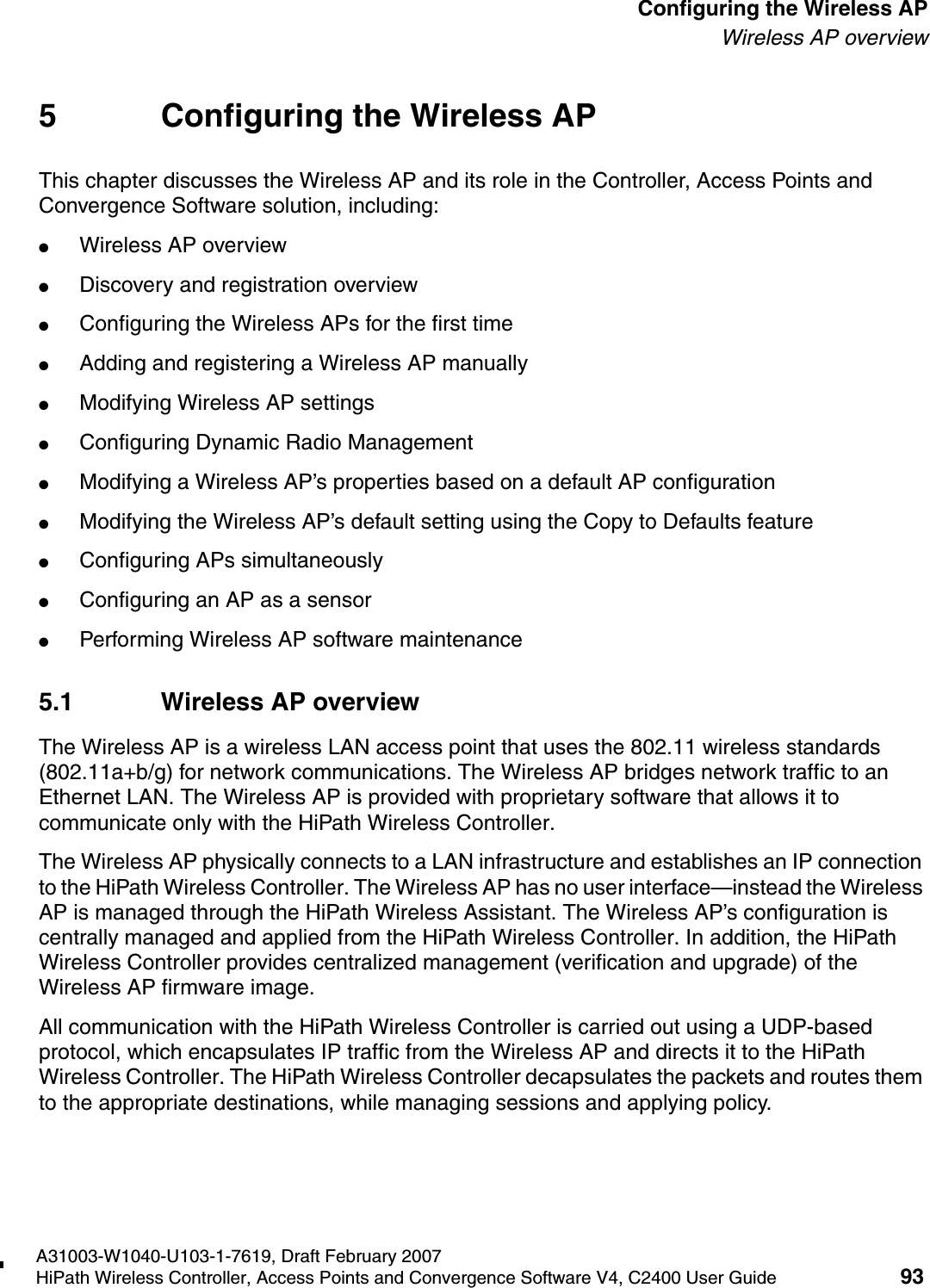 hwc_apstartup.fmA31003-W1040-U103-1-7619, Draft February 2007HiPath Wireless Controller, Access Points and Convergence Software V4, C2400 User Guide 93        Configuring the Wireless APWireless AP overview5 Configuring the Wireless APThis chapter discusses the Wireless AP and its role in the Controller, Access Points and Convergence Software solution, including:●Wireless AP overview●Discovery and registration overview●Configuring the Wireless APs for the first time●Adding and registering a Wireless AP manually●Modifying Wireless AP settings●Configuring Dynamic Radio Management●Modifying a Wireless AP&rsquo;s properties based on a default AP configuration●Modifying the Wireless AP&rsquo;s default setting using the Copy to Defaults feature●Configuring APs simultaneously●Configuring an AP as a sensor●Performing Wireless AP software maintenance5.1 Wireless AP overviewThe Wireless AP is a wireless LAN access point that uses the 802.11 wireless standards (802.11a+b/g) for network communications. The Wireless AP bridges network traffic to an Ethernet LAN. The Wireless AP is provided with proprietary software that allows it to communicate only with the HiPath Wireless Controller. The Wireless AP physically connects to a LAN infrastructure and establishes an IP connection to the HiPath Wireless Controller. The Wireless AP has no user interface&mdash;instead the Wireless AP is managed through the HiPath Wireless Assistant. The Wireless AP&rsquo;s configuration is centrally managed and applied from the HiPath Wireless Controller. In addition, the HiPath Wireless Controller provides centralized management (verification and upgrade) of the Wireless AP firmware image. All communication with the HiPath Wireless Controller is carried out using a UDP-based protocol, which encapsulates IP traffic from the Wireless AP and directs it to the HiPath Wireless Controller. The HiPath Wireless Controller decapsulates the packets and routes them to the appropriate destinations, while managing sessions and applying policy.