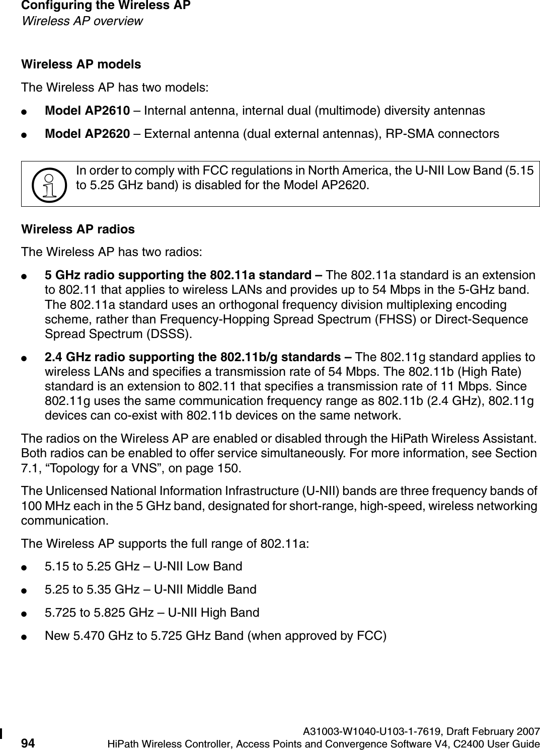 Configuring the Wireless AP A31003-W1040-U103-1-7619, Draft February 200794 HiPath Wireless Controller, Access Points and Convergence Software V4, C2400 User Guide        hwc_apstartup.fmWireless AP overviewWireless AP modelsThe Wireless AP has two models:●Model AP2610 &ndash; Internal antenna, internal dual (multimode) diversity antennas●Model AP2620 &ndash; External antenna (dual external antennas), RP-SMA connectorsWireless AP radiosThe Wireless AP has two radios:●5 GHz radio supporting the 802.11a standard &ndash; The 802.11a standard is an extension to 802.11 that applies to wireless LANs and provides up to 54 Mbps in the 5-GHz band. The 802.11a standard uses an orthogonal frequency division multiplexing encoding scheme, rather than Frequency-Hopping Spread Spectrum (FHSS) or Direct-Sequence Spread Spectrum (DSSS). ●2.4 GHz radio supporting the 802.11b/g standards &ndash; The 802.11g standard applies to wireless LANs and specifies a transmission rate of 54 Mbps. The 802.11b (High Rate) standard is an extension to 802.11 that specifies a transmission rate of 11 Mbps. Since 802.11g uses the same communication frequency range as 802.11b (2.4 GHz), 802.11g devices can co-exist with 802.11b devices on the same network.The radios on the Wireless AP are enabled or disabled through the HiPath Wireless Assistant. Both radios can be enabled to offer service simultaneously. For more information, see Section 7.1, &ldquo;Topology for a VNS&rdquo;, on page 150.The Unlicensed National Information Infrastructure (U-NII) bands are three frequency bands of 100 MHz each in the 5 GHz band, designated for short-range, high-speed, wireless networking communication. The Wireless AP supports the full range of 802.11a:●5.15 to 5.25 GHz &ndash; U-NII Low Band●5.25 to 5.35 GHz &ndash; U-NII Middle Band●5.725 to 5.825 GHz &ndash; U-NII High Band●New 5.470 GHz to 5.725 GHz Band (when approved by FCC)>In order to comply with FCC regulations in North America, the U-NII Low Band (5.15 to 5.25 GHz band) is disabled for the Model AP2620.