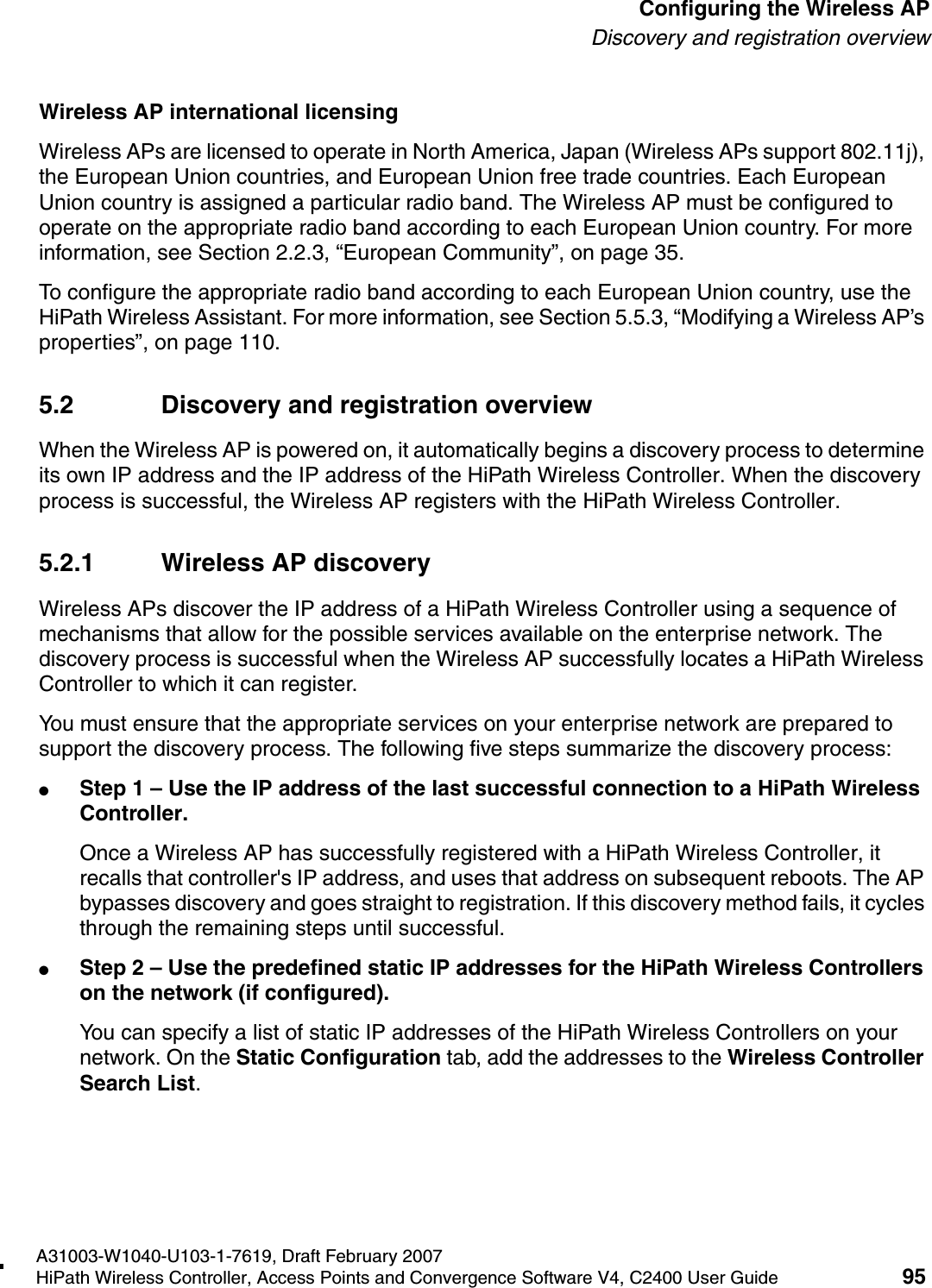 hwc_apstartup.fmA31003-W1040-U103-1-7619, Draft February 2007HiPath Wireless Controller, Access Points and Convergence Software V4, C2400 User Guide 95        Configuring the Wireless APDiscovery and registration overviewWireless AP international licensingWireless APs are licensed to operate in North America, Japan (Wireless APs support 802.11j), the European Union countries, and European Union free trade countries. Each European Union country is assigned a particular radio band. The Wireless AP must be configured to operate on the appropriate radio band according to each European Union country. For more information, see Section 2.2.3, &ldquo;European Community&rdquo;, on page 35.To configure the appropriate radio band according to each European Union country, use the HiPath Wireless Assistant. For more information, see Section 5.5.3, &ldquo;Modifying a Wireless AP&rsquo;s properties&rdquo;, on page 110.5.2 Discovery and registration overviewWhen the Wireless AP is powered on, it automatically begins a discovery process to determine its own IP address and the IP address of the HiPath Wireless Controller. When the discovery process is successful, the Wireless AP registers with the HiPath Wireless Controller.5.2.1 Wireless AP discoveryWireless APs discover the IP address of a HiPath Wireless Controller using a sequence of mechanisms that allow for the possible services available on the enterprise network. The discovery process is successful when the Wireless AP successfully locates a HiPath Wireless Controller to which it can register.You must ensure that the appropriate services on your enterprise network are prepared to support the discovery process. The following five steps summarize the discovery process:●Step 1 &ndash; Use the IP address of the last successful connection to a HiPath Wireless Controller.Once a Wireless AP has successfully registered with a HiPath Wireless Controller, it recalls that controller's IP address, and uses that address on subsequent reboots. The AP bypasses discovery and goes straight to registration. If this discovery method fails, it cycles through the remaining steps until successful.●Step 2 &ndash; Use the predefined static IP addresses for the HiPath Wireless Controllers on the network (if configured).You can specify a list of static IP addresses of the HiPath Wireless Controllers on your network. On the Static Configuration tab, add the addresses to the Wireless Controller Search List.
