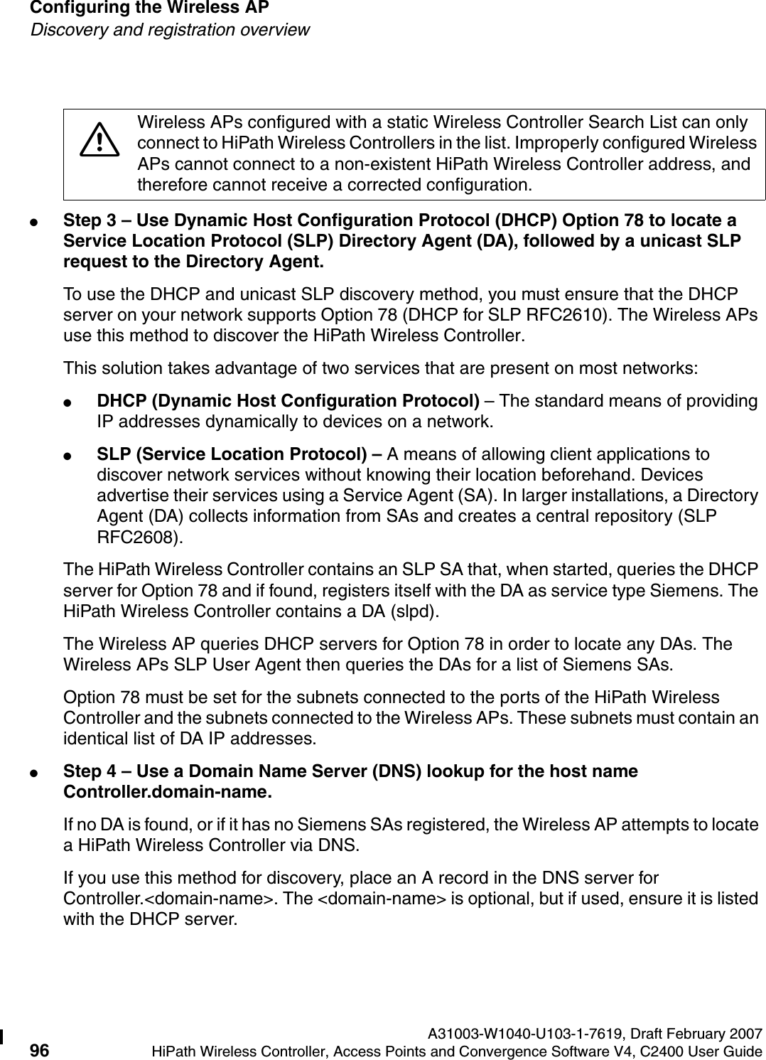 Configuring the Wireless AP A31003-W1040-U103-1-7619, Draft February 200796 HiPath Wireless Controller, Access Points and Convergence Software V4, C2400 User Guide        hwc_apstartup.fmDiscovery and registration overview●Step 3 &ndash; Use Dynamic Host Configuration Protocol (DHCP) Option 78 to locate a Service Location Protocol (SLP) Directory Agent (DA), followed by a unicast SLP request to the Directory Agent.To use the DHCP and unicast SLP discovery method, you must ensure that the DHCP server on your network supports Option 78 (DHCP for SLP RFC2610). The Wireless APs use this method to discover the HiPath Wireless Controller.This solution takes advantage of two services that are present on most networks: ●DHCP (Dynamic Host Configuration Protocol) &ndash; The standard means of providing IP addresses dynamically to devices on a network. ●SLP (Service Location Protocol) &ndash; A means of allowing client applications to discover network services without knowing their location beforehand. Devices advertise their services using a Service Agent (SA). In larger installations, a Directory Agent (DA) collects information from SAs and creates a central repository (SLP RFC2608).The HiPath Wireless Controller contains an SLP SA that, when started, queries the DHCP server for Option 78 and if found, registers itself with the DA as service type Siemens. The HiPath Wireless Controller contains a DA (slpd). The Wireless AP queries DHCP servers for Option 78 in order to locate any DAs. The Wireless APs SLP User Agent then queries the DAs for a list of Siemens SAs. Option 78 must be set for the subnets connected to the ports of the HiPath Wireless Controller and the subnets connected to the Wireless APs. These subnets must contain an identical list of DA IP addresses.●Step 4 &ndash; Use a Domain Name Server (DNS) lookup for the host name Controller.domain-name.If no DA is found, or if it has no Siemens SAs registered, the Wireless AP attempts to locate a HiPath Wireless Controller via DNS. If you use this method for discovery, place an A record in the DNS server for Controller.<domain-name>. The <domain-name> is optional, but if used, ensure it is listed with the DHCP server. 7Wireless APs configured with a static Wireless Controller Search List can only connect to HiPath Wireless Controllers in the list. Improperly configured Wireless APs cannot connect to a non-existent HiPath Wireless Controller address, and therefore cannot receive a corrected configuration.