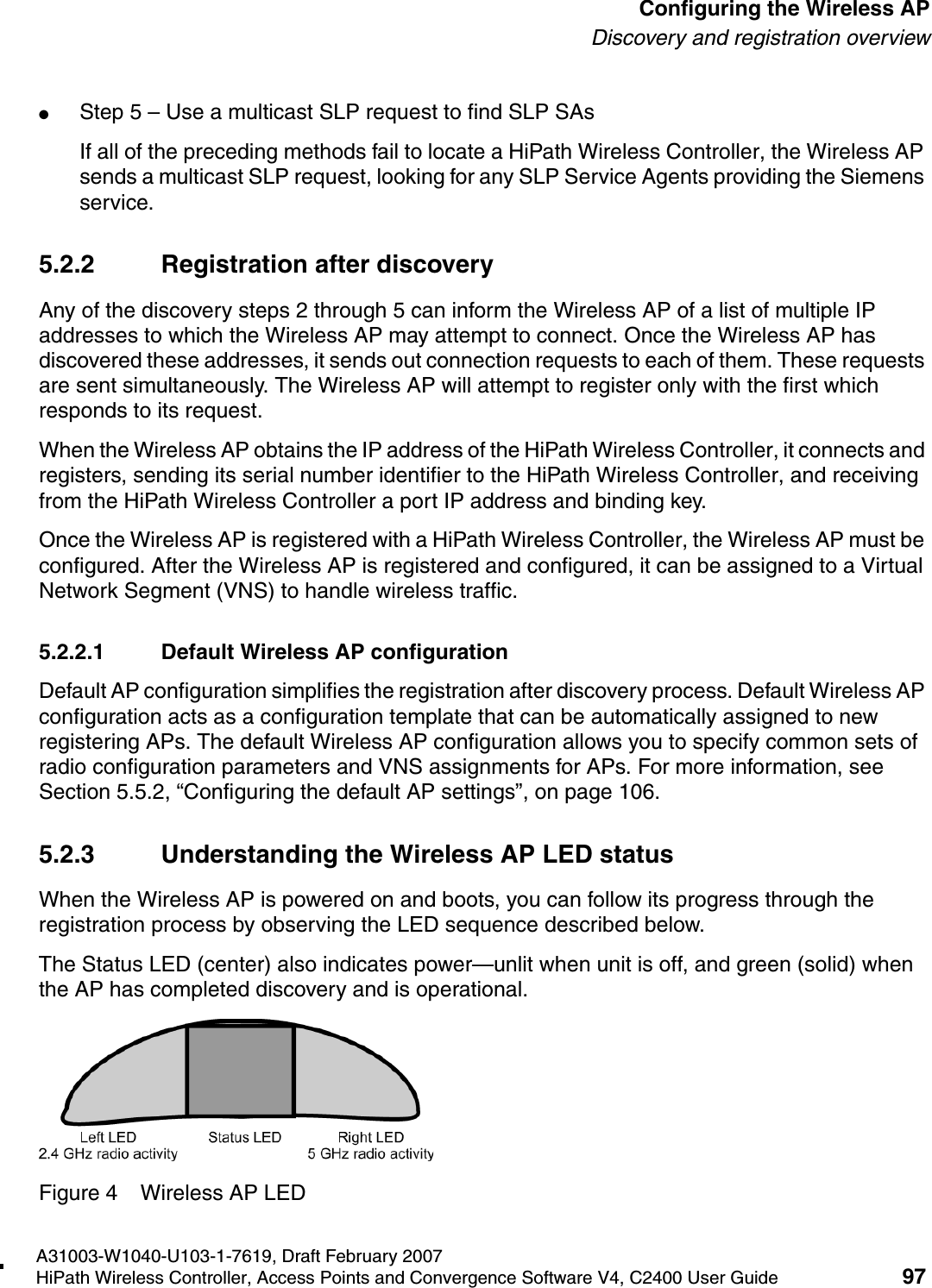 hwc_apstartup.fmA31003-W1040-U103-1-7619, Draft February 2007HiPath Wireless Controller, Access Points and Convergence Software V4, C2400 User Guide 97        Configuring the Wireless APDiscovery and registration overview●Step 5 &ndash; Use a multicast SLP request to find SLP SAsIf all of the preceding methods fail to locate a HiPath Wireless Controller, the Wireless AP sends a multicast SLP request, looking for any SLP Service Agents providing the Siemens service.5.2.2 Registration after discoveryAny of the discovery steps 2 through 5 can inform the Wireless AP of a list of multiple IP addresses to which the Wireless AP may attempt to connect. Once the Wireless AP has discovered these addresses, it sends out connection requests to each of them. These requests are sent simultaneously. The Wireless AP will attempt to register only with the first which responds to its request.When the Wireless AP obtains the IP address of the HiPath Wireless Controller, it connects and registers, sending its serial number identifier to the HiPath Wireless Controller, and receiving from the HiPath Wireless Controller a port IP address and binding key. Once the Wireless AP is registered with a HiPath Wireless Controller, the Wireless AP must be configured. After the Wireless AP is registered and configured, it can be assigned to a Virtual Network Segment (VNS) to handle wireless traffic.5.2.2.1 Default Wireless AP configurationDefault AP configuration simplifies the registration after discovery process. Default Wireless AP configuration acts as a configuration template that can be automatically assigned to new registering APs. The default Wireless AP configuration allows you to specify common sets of radio configuration parameters and VNS assignments for APs. For more information, see Section 5.5.2, &ldquo;Configuring the default AP settings&rdquo;, on page 106.5.2.3 Understanding the Wireless AP LED statusWhen the Wireless AP is powered on and boots, you can follow its progress through the registration process by observing the LED sequence described below. The Status LED (center) also indicates power&mdash;unlit when unit is off, and green (solid) when the AP has completed discovery and is operational.Figure 4 Wireless AP LED