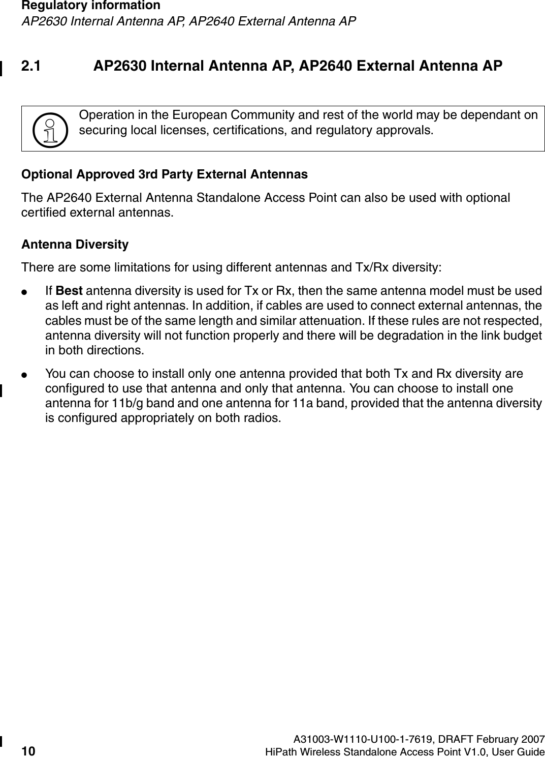Regulatory information A31003-W1110-U100-1-7619, DRAFT February 200710 HiPath Wireless Standalone Access Point V1.0, User Guide        HSAAP_Regulatory.fmAP2630 Internal Antenna AP, AP2640 External Antenna AP2.1 AP2630 Internal Antenna AP, AP2640 External Antenna APOptional Approved 3rd Party External AntennasThe AP2640 External Antenna Standalone Access Point can also be used with optional certified external antennas. Antenna DiversityThere are some limitations for using different antennas and Tx/Rx diversity:●If Best antenna diversity is used for Tx or Rx, then the same antenna model must be used as left and right antennas. In addition, if cables are used to connect external antennas, the cables must be of the same length and similar attenuation. If these rules are not respected, antenna diversity will not function properly and there will be degradation in the link budget in both directions. ●You can choose to install only one antenna provided that both Tx and Rx diversity are configured to use that antenna and only that antenna. You can choose to install one antenna for 11b/g band and one antenna for 11a band, provided that the antenna diversity is configured appropriately on both radios. >Operation in the European Community and rest of the world may be dependant on securing local licenses, certifications, and regulatory approvals.