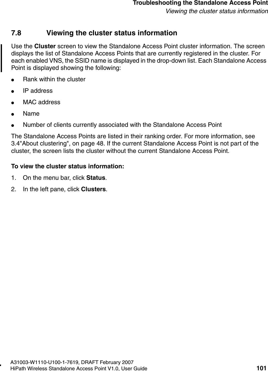 HSAAP_Troubleshooting.fmA31003-W1110-U100-1-7619, DRAFT February 2007HiPath Wireless Standalone Access Point V1.0, User Guide 101          Troubleshooting the Standalone Access PointViewing the cluster status information7.8 Viewing the cluster status informationUse the Cluster screen to view the Standalone Access Point cluster information. The screen displays the list of Standalone Access Points that are currently registered in the cluster. For each enabled VNS, the SSID name is displayed in the drop-down list. Each Standalone Access Point is displayed showing the following:●Rank within the cluster●IP address●MAC address●Name●Number of clients currently associated with the Standalone Access PointThe Standalone Access Points are listed in their ranking order. For more information, see 3.4"About clustering", on page 48. If the current Standalone Access Point is not part of the cluster, the screen lists the cluster without the current Standalone Access Point.To view the cluster status information:1. On the menu bar, click Status.2. In the left pane, click Clusters.