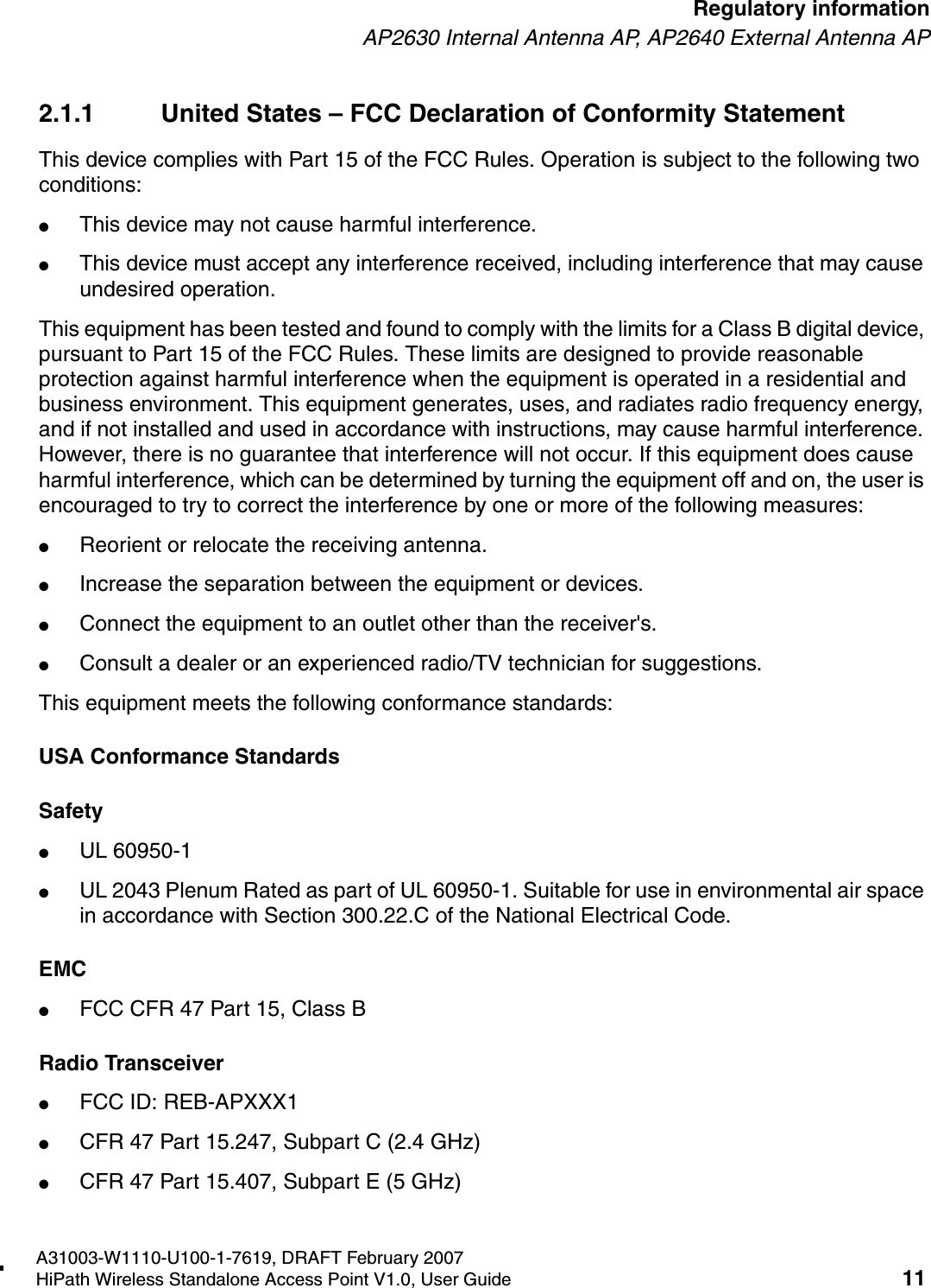 HSAAP_Regulatory.fmA31003-W1110-U100-1-7619, DRAFT February 2007HiPath Wireless Standalone Access Point V1.0, User Guide 11        Regulatory informationAP2630 Internal Antenna AP, AP2640 External Antenna AP2.1.1 United States &ndash; FCC Declaration of Conformity StatementThis device complies with Part 15 of the FCC Rules. Operation is subject to the following two conditions:●This device may not cause harmful interference.●This device must accept any interference received, including interference that may cause undesired operation.This equipment has been tested and found to comply with the limits for a Class B digital device, pursuant to Part 15 of the FCC Rules. These limits are designed to provide reasonable protection against harmful interference when the equipment is operated in a residential and business environment. This equipment generates, uses, and radiates radio frequency energy, and if not installed and used in accordance with instructions, may cause harmful interference. However, there is no guarantee that interference will not occur. If this equipment does cause harmful interference, which can be determined by turning the equipment off and on, the user is encouraged to try to correct the interference by one or more of the following measures:●Reorient or relocate the receiving antenna.●Increase the separation between the equipment or devices.●Connect the equipment to an outlet other than the receiver's.●Consult a dealer or an experienced radio/TV technician for suggestions.This equipment meets the following conformance standards:USA Conformance StandardsSafety ●UL 60950-1●UL 2043 Plenum Rated as part of UL 60950-1. Suitable for use in environmental air space in accordance with Section 300.22.C of the National Electrical Code.EMC ●FCC CFR 47 Part 15, Class BRadio Transceiver ●FCC ID: REB-APXXX1●CFR 47 Part 15.247, Subpart C (2.4 GHz)●CFR 47 Part 15.407, Subpart E (5 GHz)