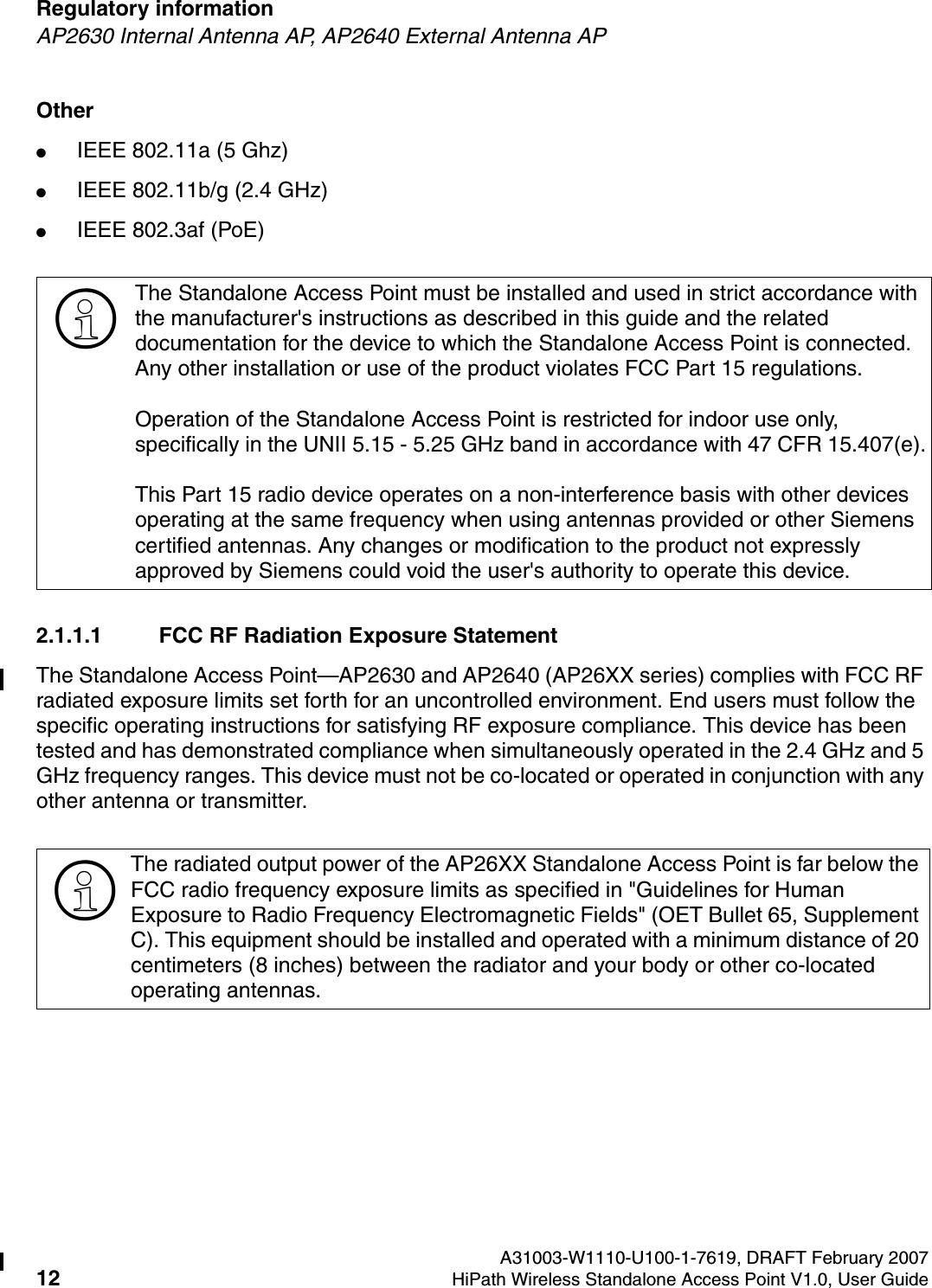 Regulatory information A31003-W1110-U100-1-7619, DRAFT February 200712 HiPath Wireless Standalone Access Point V1.0, User Guide        HSAAP_Regulatory.fmAP2630 Internal Antenna AP, AP2640 External Antenna APOther●IEEE 802.11a (5 Ghz)●IEEE 802.11b/g (2.4 GHz)●IEEE 802.3af (PoE)2.1.1.1 FCC RF Radiation Exposure StatementThe Standalone Access Point&mdash;AP2630 and AP2640 (AP26XX series) complies with FCC RF radiated exposure limits set forth for an uncontrolled environment. End users must follow the specific operating instructions for satisfying RF exposure compliance. This device has been tested and has demonstrated compliance when simultaneously operated in the 2.4 GHz and 5 GHz frequency ranges. This device must not be co-located or operated in conjunction with any other antenna or transmitter.>The Standalone Access Point must be installed and used in strict accordance with the manufacturer's instructions as described in this guide and the related documentation for the device to which the Standalone Access Point is connected. Any other installation or use of the product violates FCC Part 15 regulations.Operation of the Standalone Access Point is restricted for indoor use only, specifically in the UNII 5.15 - 5.25 GHz band in accordance with 47 CFR 15.407(e).This Part 15 radio device operates on a non-interference basis with other devices operating at the same frequency when using antennas provided or other Siemens certified antennas. Any changes or modification to the product not expressly approved by Siemens could void the user's authority to operate this device.>The radiated output power of the AP26XX Standalone Access Point is far below the FCC radio frequency exposure limits as specified in "Guidelines for Human Exposure to Radio Frequency Electromagnetic Fields" (OET Bullet 65, Supplement C). This equipment should be installed and operated with a minimum distance of 20 centimeters (8 inches) between the radiator and your body or other co-located operating antennas.