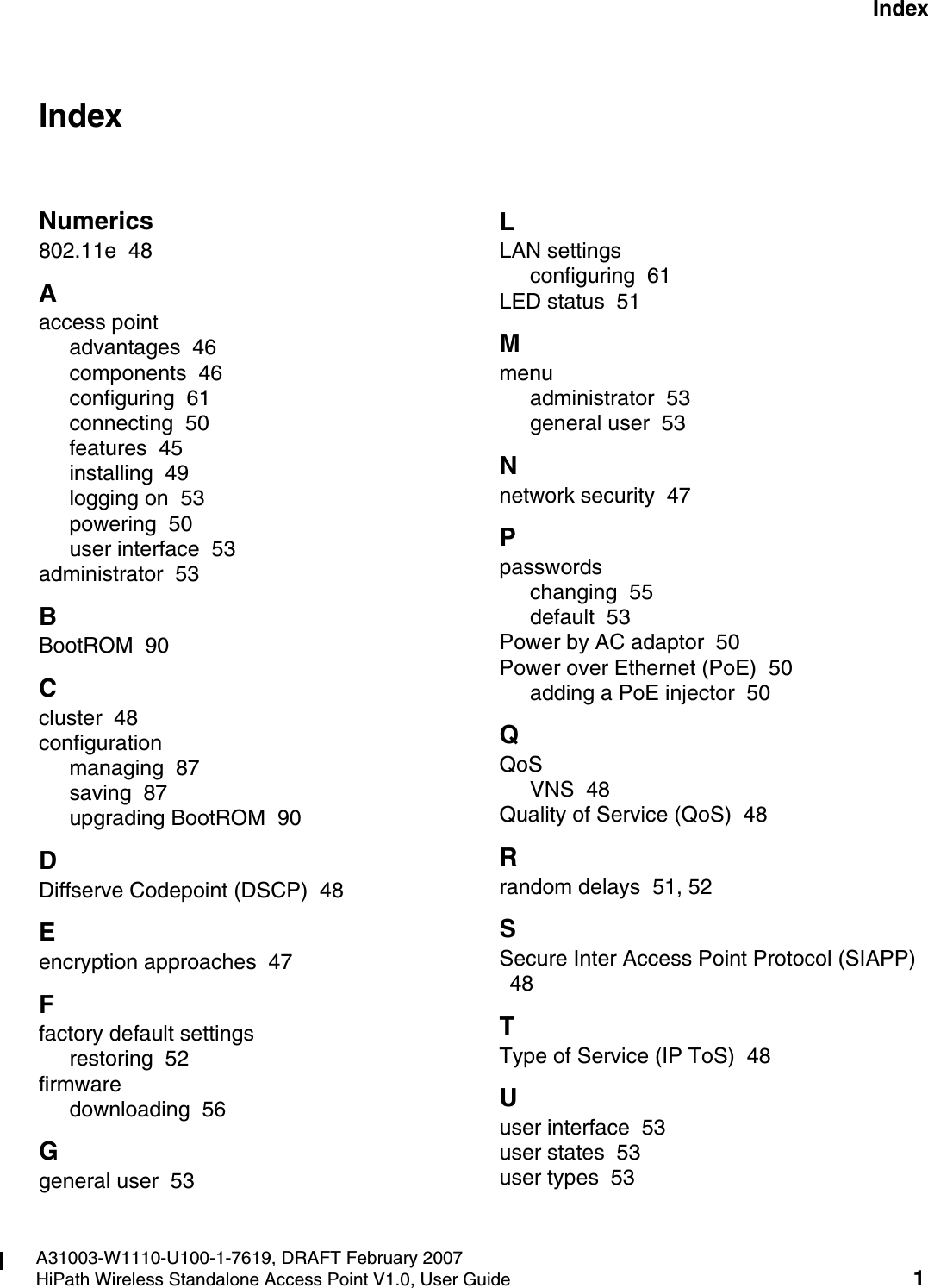 HiPath_Wireless_StandaloneIX.fmA31003-W1110-U100-1-7619, DRAFT February 2007HiPath Wireless Standalone Access Point V1.0, User Guide 1        Nur f&uuml;r den internen Gebrauch IndexIndex ZNumerics802.11e  48Aaccess pointadvantages  46components  46configuring  61connecting  50features  45installing  49logging on  53powering  50user interface  53administrator  53BBootROM  90Ccluster  48configurationmanaging  87saving  87upgrading BootROM  90DDiffserve Codepoint (DSCP)  48Eencryption approaches  47Ffactory default settingsrestoring  52firmwaredownloading  56Ggeneral user  53LLAN settingsconfiguring  61LED status  51Mmenuadministrator  53general user  53Nnetwork security  47Ppasswordschanging  55default  53Power by AC adaptor  50Power over Ethernet (PoE)  50adding a PoE injector  50QQoSVNS  48Quality of Service (QoS)  48Rrandom delays  51, 52SSecure Inter Access Point Protocol (SIAPP)  48TType of Service (IP ToS)  48Uuser interface  53user states  53user types  53