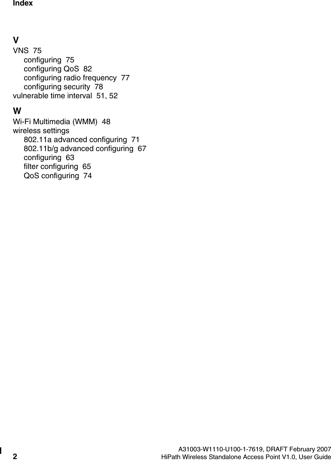 Index Nur f&uuml;r den internen GebrauchA31003-W1110-U100-1-7619, DRAFT February 20072HiPath Wireless Standalone Access Point V1.0, User Guide        HiPath_Wireless_StandaloneIX.fmVVNS  75configuring  75configuring QoS  82configuring radio frequency  77configuring security  78vulnerable time interval  51, 52WWi-Fi Multimedia (WMM)  48wireless settings802.11a advanced configuring  71802.11b/g advanced configuring  67configuring  63filter configuring  65QoS configuring  74