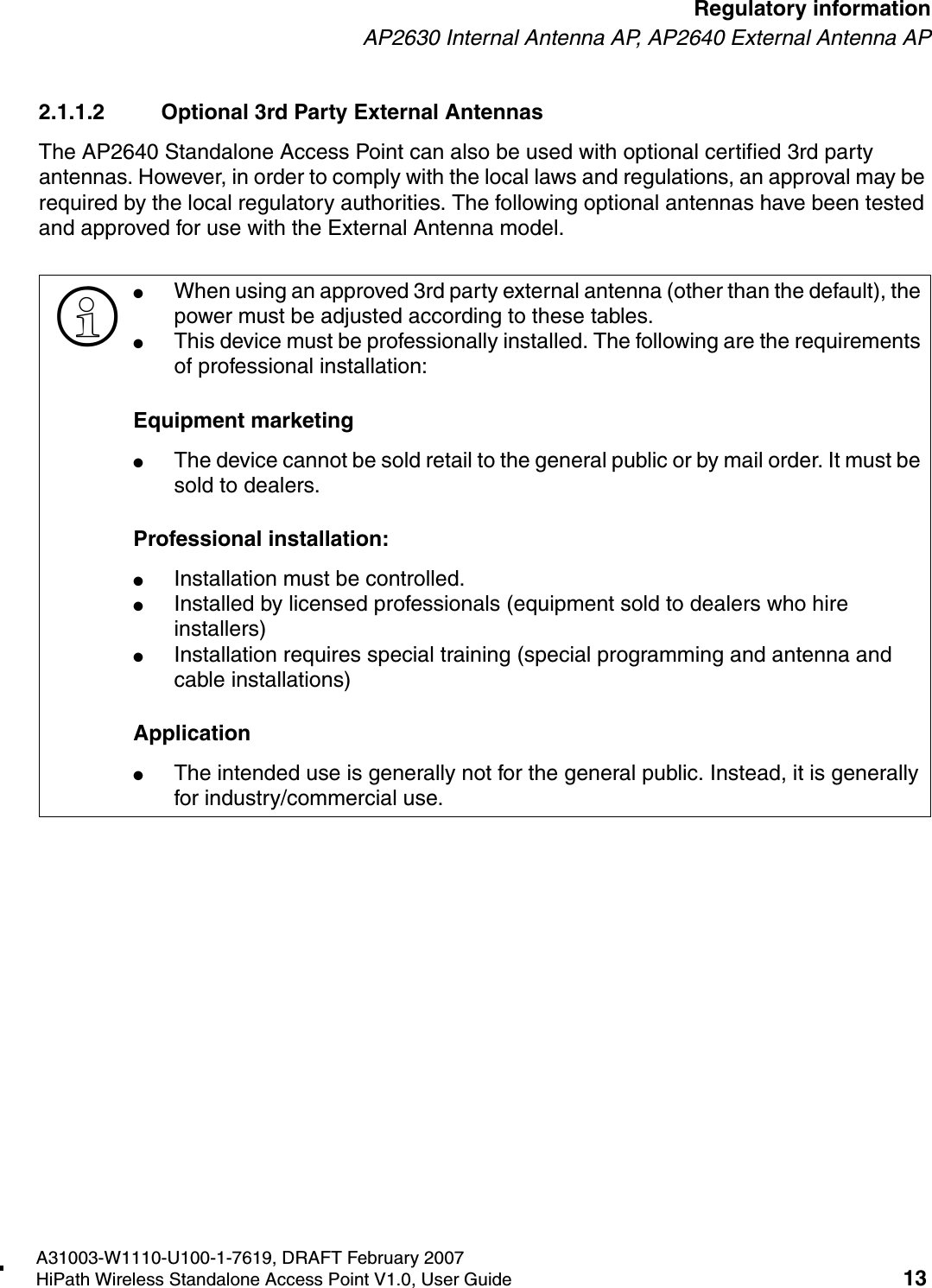 HSAAP_Regulatory.fmA31003-W1110-U100-1-7619, DRAFT February 2007HiPath Wireless Standalone Access Point V1.0, User Guide 13        Regulatory informationAP2630 Internal Antenna AP, AP2640 External Antenna AP2.1.1.2 Optional 3rd Party External AntennasThe AP2640 Standalone Access Point can also be used with optional certified 3rd party antennas. However, in order to comply with the local laws and regulations, an approval may be required by the local regulatory authorities. The following optional antennas have been tested and approved for use with the External Antenna model.>●When using an approved 3rd party external antenna (other than the default), the power must be adjusted according to these tables.●This device must be professionally installed. The following are the requirements of professional installation:Equipment marketing●The device cannot be sold retail to the general public or by mail order. It must be sold to dealers.Professional installation:●Installation must be controlled.●Installed by licensed professionals (equipment sold to dealers who hire installers)●Installation requires special training (special programming and antenna and cable installations)Application●The intended use is generally not for the general public. Instead, it is generally for industry/commercial use.
