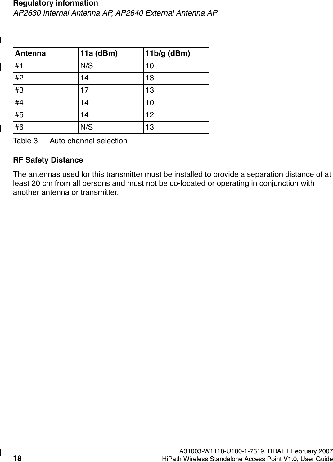 Regulatory information A31003-W1110-U100-1-7619, DRAFT February 200718 HiPath Wireless Standalone Access Point V1.0, User Guide        HSAAP_Regulatory.fmAP2630 Internal Antenna AP, AP2640 External Antenna APRF Safety DistanceThe antennas used for this transmitter must be installed to provide a separation distance of at least 20 cm from all persons and must not be co-located or operating in conjunction with another antenna or transmitter.Antenna 11a (dBm) 11b/g (dBm)#1 N/S 10#2 14 13#3 17 13#4 14 10#5 14 12#6 N/S 13Table 3 Auto channel selection