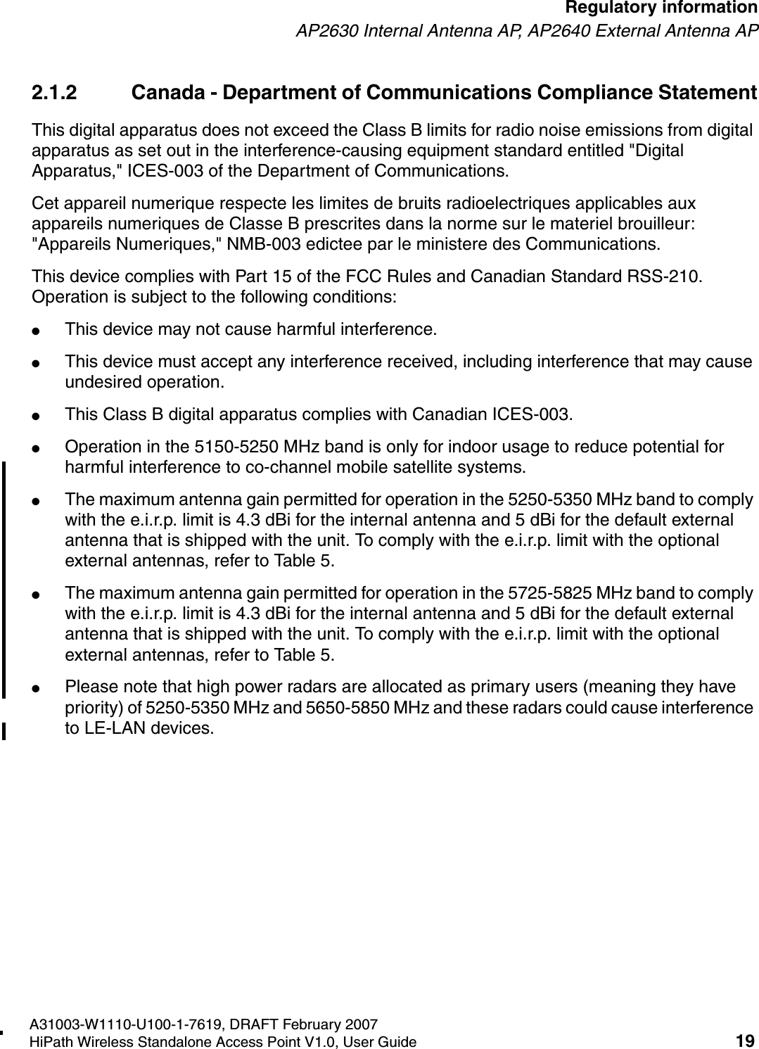 HSAAP_Regulatory.fmA31003-W1110-U100-1-7619, DRAFT February 2007HiPath Wireless Standalone Access Point V1.0, User Guide 19        Regulatory informationAP2630 Internal Antenna AP, AP2640 External Antenna AP2.1.2 Canada - Department of Communications Compliance StatementThis digital apparatus does not exceed the Class B limits for radio noise emissions from digital apparatus as set out in the interference-causing equipment standard entitled "Digital Apparatus," ICES-003 of the Department of Communications.Cet appareil numerique respecte les limites de bruits radioelectriques applicables aux appareils numeriques de Classe B prescrites dans la norme sur le materiel brouilleur: "Appareils Numeriques," NMB-003 edictee par le ministere des Communications.This device complies with Part 15 of the FCC Rules and Canadian Standard RSS-210. Operation is subject to the following conditions: ●This device may not cause harmful interference.●This device must accept any interference received, including interference that may cause undesired operation. ●This Class B digital apparatus complies with Canadian ICES-003.●Operation in the 5150-5250 MHz band is only for indoor usage to reduce potential for harmful interference to co-channel mobile satellite systems. ●The maximum antenna gain permitted for operation in the 5250-5350 MHz band to comply with the e.i.r.p. limit is 4.3 dBi for the internal antenna and 5 dBi for the default external antenna that is shipped with the unit. To comply with the e.i.r.p. limit with the optional external antennas, refer to Table 5.●The maximum antenna gain permitted for operation in the 5725-5825 MHz band to comply with the e.i.r.p. limit is 4.3 dBi for the internal antenna and 5 dBi for the default external antenna that is shipped with the unit. To comply with the e.i.r.p. limit with the optional external antennas, refer to Table 5.●Please note that high power radars are allocated as primary users (meaning they have priority) of 5250-5350 MHz and 5650-5850 MHz and these radars could cause interference to LE-LAN devices.