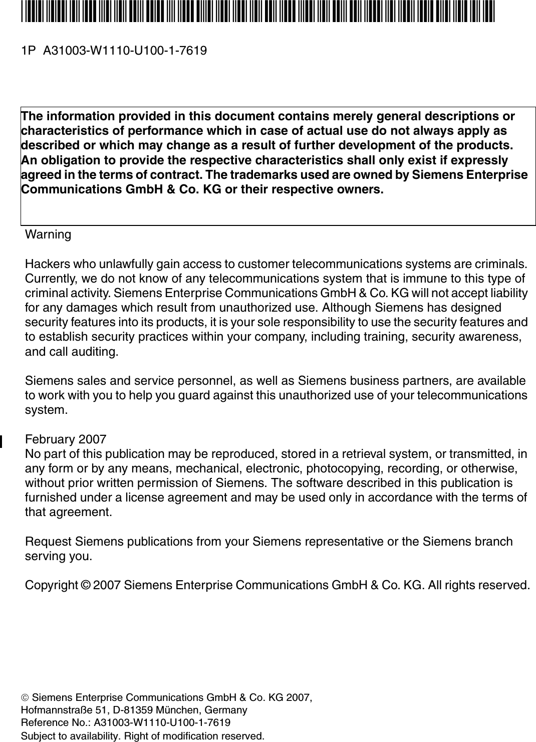 *1PA31003-W1110-U100-1-7619* 1P  A31003-W1110-U100-1-7619The information provided in this document contains merely general descriptions or characteristics of performance which in case of actual use do not always apply as described or which may change as a result of further development of the products. An obligation to provide the respective characteristics shall only exist if expressly agreed in the terms of contract. The trademarks used are owned by Siemens Enterprise Communications GmbH &amp; Co. KG or their respective owners.WarningHackers who unlawfully gain access to customer telecommunications systems are criminals. Currently, we do not know of any telecommunications system that is immune to this type of criminal activity. Siemens Enterprise Communications GmbH &amp; Co. KG will not accept liability for any damages which result from unauthorized use. Although Siemens has designed security features into its products, it is your sole responsibility to use the security features and to establish security practices within your company, including training, security awareness, and call auditing.Siemens sales and service personnel, as well as Siemens business partners, are available to work with you to help you guard against this unauthorized use of your telecommunications system.February 2007No part of this publication may be reproduced, stored in a retrieval system, or transmitted, in any form or by any means, mechanical, electronic, photocopying, recording, or otherwise, without prior written permission of Siemens. The software described in this publication is furnished under a license agreement and may be used only in accordance with the terms of that agreement.Request Siemens publications from your Siemens representative or the Siemens branch serving you.Copyright &copy; 2007 Siemens Enterprise Communications GmbH &amp; Co. KG. All rights reserved.&copy; Siemens Enterprise Communications GmbH &amp; Co. KG 2007, Hofmannstra&szlig;e 51, D-81359 M&uuml;nchen, GermanyReference No.: A31003-W1110-U100-1-7619Subject to availability. Right of modification reserved.