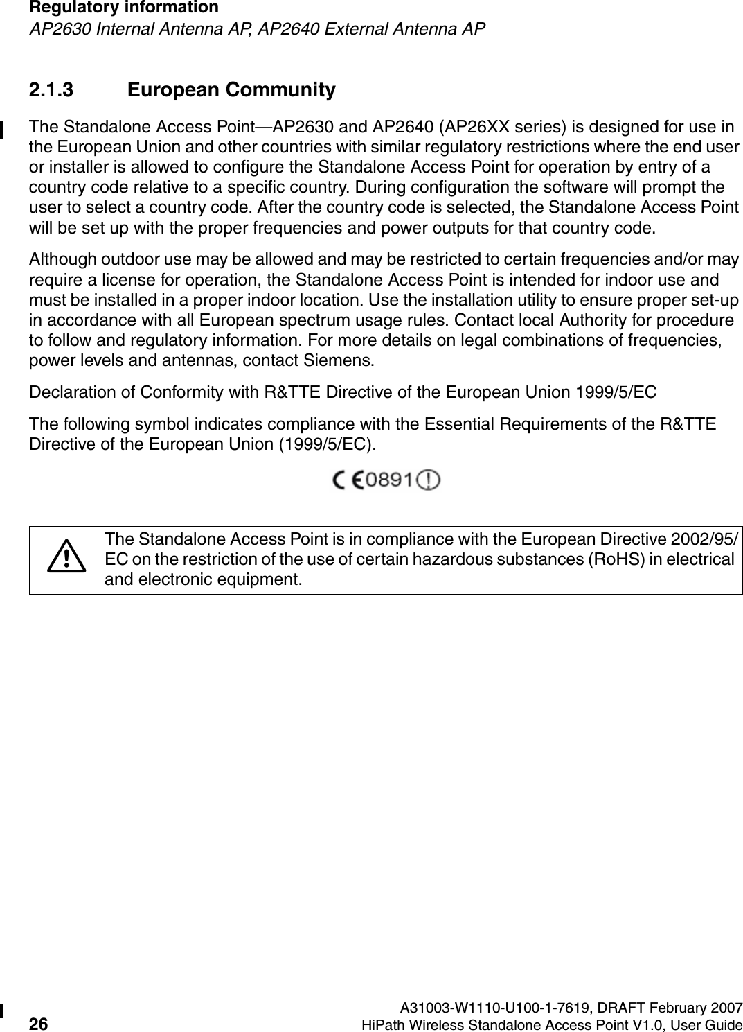 Regulatory information A31003-W1110-U100-1-7619, DRAFT February 200726 HiPath Wireless Standalone Access Point V1.0, User Guide        HSAAP_Regulatory.fmAP2630 Internal Antenna AP, AP2640 External Antenna AP2.1.3 European CommunityThe Standalone Access Point&mdash;AP2630 and AP2640 (AP26XX series) is designed for use in the European Union and other countries with similar regulatory restrictions where the end user or installer is allowed to configure the Standalone Access Point for operation by entry of a country code relative to a specific country. During configuration the software will prompt the user to select a country code. After the country code is selected, the Standalone Access Point will be set up with the proper frequencies and power outputs for that country code.Although outdoor use may be allowed and may be restricted to certain frequencies and/or may require a license for operation, the Standalone Access Point is intended for indoor use and must be installed in a proper indoor location. Use the installation utility to ensure proper set-up in accordance with all European spectrum usage rules. Contact local Authority for procedure to follow and regulatory information. For more details on legal combinations of frequencies, power levels and antennas, contact Siemens.Declaration of Conformity with R&amp;TTE Directive of the European Union 1999/5/ECThe following symbol indicates compliance with the Essential Requirements of the R&amp;TTE Directive of the European Union (1999/5/EC). 7The Standalone Access Point is in compliance with the European Directive 2002/95/EC on the restriction of the use of certain hazardous substances (RoHS) in electrical and electronic equipment. 