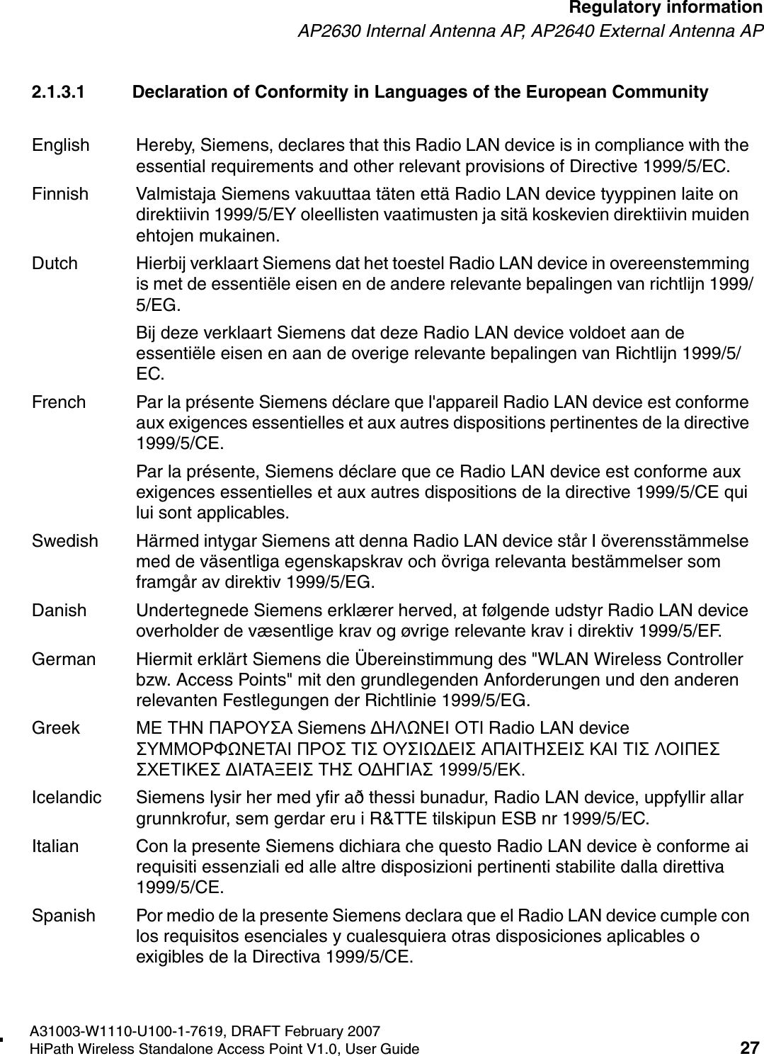 HSAAP_Regulatory.fmA31003-W1110-U100-1-7619, DRAFT February 2007HiPath Wireless Standalone Access Point V1.0, User Guide 27        Regulatory informationAP2630 Internal Antenna AP, AP2640 External Antenna AP2.1.3.1 Declaration of Conformity in Languages of the European CommunityEnglish Hereby, Siemens, declares that this Radio LAN device is in compliance with the essential requirements and other relevant provisions of Directive 1999/5/EC.Finnish Valmistaja Siemens vakuuttaa t&auml;ten ett&auml; Radio LAN device tyyppinen laite on direktiivin 1999/5/EY oleellisten vaatimusten ja sit&auml; koskevien direktiivin muiden ehtojen mukainen.Dutch Hierbij verklaart Siemens dat het toestel Radio LAN device in overeenstemming is met de essenti&euml;le eisen en de andere relevante bepalingen van richtlijn 1999/5/EG. Bij deze verklaart Siemens dat deze Radio LAN device voldoet aan de essenti&euml;le eisen en aan de overige relevante bepalingen van Richtlijn 1999/5/EC.French Par la pr&eacute;sente Siemens d&eacute;clare que l'appareil Radio LAN device est conforme aux exigences essentielles et aux autres dispositions pertinentes de la directive 1999/5/CE. Par la pr&eacute;sente, Siemens d&eacute;clare que ce Radio LAN device est conforme aux exigences essentielles et aux autres dispositions de la directive 1999/5/CE qui lui sont applicables.Swedish H&auml;rmed intygar Siemens att denna Radio LAN device st&aring;r I &ouml;verensst&auml;mmelse med de v&auml;sentliga egenskapskrav och &ouml;vriga relevanta best&auml;mmelser som framg&aring;r av direktiv 1999/5/EG. Danish Undertegnede Siemens erkl&aelig;rer herved, at f&oslash;lgende udstyr Radio LAN device overholder de v&aelig;sentlige krav og &oslash;vrige relevante krav i direktiv 1999/5/EF.German Hiermit erkl&auml;rt Siemens die &Uuml;bereinstimmung des "WLAN Wireless Controller bzw. Access Points" mit den grundlegenden Anforderungen und den anderen relevanten Festlegungen der Richtlinie 1999/5/EG.Greek &Mu;&Epsilon; &Tau;&Eta;&Nu; &Pi;&Alpha;&Rho;&Omicron;&Upsilon;&Sigma;&Alpha; Siemens &Delta;&Eta;&Lambda;Ω&Nu;&Epsilon;&Iota; &Omicron;&Tau;&Iota; Radio LAN device &Sigma;&Upsilon;&Mu;&Mu;&Omicron;&Rho;&Phi;Ω&Nu;&Epsilon;&Tau;&Alpha;&Iota; &Pi;&Rho;&Omicron;&Sigma; &Tau;&Iota;&Sigma; &Omicron;&Upsilon;&Sigma;&Iota;Ω&Delta;&Epsilon;&Iota;&Sigma; &Alpha;&Pi;&Alpha;&Iota;&Tau;&Eta;&Sigma;&Epsilon;&Iota;&Sigma; &Kappa;&Alpha;&Iota; &Tau;&Iota;&Sigma; &Lambda;&Omicron;&Iota;&Pi;&Epsilon;&Sigma; &Sigma;&Chi;&Epsilon;&Tau;&Iota;&Kappa;&Epsilon;&Sigma; &Delta;&Iota;&Alpha;&Tau;&Alpha;&Xi;&Epsilon;&Iota;&Sigma; &Tau;&Eta;&Sigma; &Omicron;&Delta;&Eta;&Gamma;&Iota;&Alpha;&Sigma; 1999/5/&Epsilon;&Kappa;.Icelandic Siemens lysir her med yfir a&eth; thessi bunadur, Radio LAN device, uppfyllir allar grunnkrofur, sem gerdar eru i R&amp;TTE tilskipun ESB nr 1999/5/EC.Italian Con la presente Siemens dichiara che questo Radio LAN device &egrave; conforme ai requisiti essenziali ed alle altre disposizioni pertinenti stabilite dalla direttiva 1999/5/CE.Spanish Por medio de la presente Siemens declara que el Radio LAN device cumple con los requisitos esenciales y cualesquiera otras disposiciones aplicables o exigibles de la Directiva 1999/5/CE.
