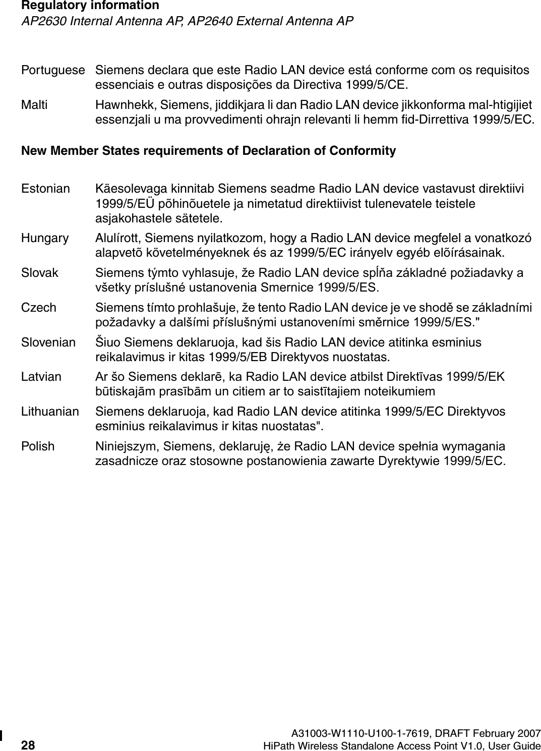 Regulatory information A31003-W1110-U100-1-7619, DRAFT February 200728 HiPath Wireless Standalone Access Point V1.0, User Guide        HSAAP_Regulatory.fmAP2630 Internal Antenna AP, AP2640 External Antenna APNew Member States requirements of Declaration of ConformityPortuguese Siemens declara que este Radio LAN device est&aacute; conforme com os requisitos essenciais e outras disposi&ccedil;&otilde;es da Directiva 1999/5/CE. Malti Hawnhekk, Siemens, jiddikjara li dan Radio LAN device jikkonforma mal-htigijiet essenzjali u ma provvedimenti ohrajn relevanti li hemm fid-Dirrettiva 1999/5/EC.Estonian K&auml;esolevaga kinnitab Siemens seadme Radio LAN device vastavust direktiivi 1999/5/E&Uuml; p&otilde;hin&otilde;uetele ja nimetatud direktiivist tulenevatele teistele asjakohastele s&auml;tetele.Hungary Alul&iacute;rott, Siemens nyilatkozom, hogy a Radio LAN device megfelel a vonatkoz&oacute; alapvet&otilde; k&ouml;vetelm&eacute;nyeknek &eacute;s az 1999/5/EC ir&aacute;nyelv egy&eacute;b el&otilde;&iacute;r&aacute;sainak.Slovak Siemens t&yacute;mto vyhlasuje, že Radio LAN device spĺňa z&aacute;kladn&eacute; požiadavky a v&scaron;etky pr&iacute;slu&scaron;n&eacute; ustanovenia Smernice 1999/5/ES.Czech Siemens t&iacute;mto prohla&scaron;uje, že tento Radio LAN device je ve shodě se z&aacute;kladn&iacute;mi požadavky a dal&scaron;&iacute;mi př&iacute;slu&scaron;n&yacute;mi ustanoven&iacute;mi směrnice 1999/5/ES."Slovenian &Scaron;iuo Siemens deklaruoja, kad &scaron;is Radio LAN device atitinka esminius reikalavimus ir kitas 1999/5/EB Direktyvos nuostatas.Latvian Ar &scaron;o Siemens deklarē, ka Radio LAN device atbilst Direktīvas 1999/5/EK būtiskajām prasībām un citiem ar to saistītajiem noteikumiemLithuanian Siemens deklaruoja, kad Radio LAN device atitinka 1999/5/EC Direktyvos esminius reikalavimus ir kitas nuostatas".Polish Niniejszym, Siemens, deklaruję, że Radio LAN device spełnia wymagania zasadnicze oraz stosowne postanowienia zawarte Dyrektywie 1999/5/EC.