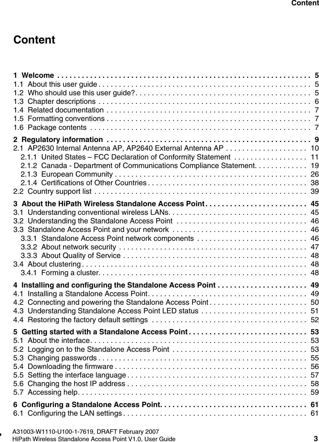 HiPath_Wireless_StandaloneTOC.fmA31003-W1110-U100-1-7619, DRAFT February 2007HiPath Wireless Standalone Access Point V1.0, User Guide 3        Nur f&uuml;r den internen Gebrauch ContentContent 01  Welcome  . . . . . . . . . . . . . . . . . . . . . . . . . . . . . . . . . . . . . . . . . . . . . . . . . . . . . . . . . . . . . .  51.1  About this user guide . . . . . . . . . . . . . . . . . . . . . . . . . . . . . . . . . . . . . . . . . . . . . . . . . . . .  51.2  Who should use this user guide?. . . . . . . . . . . . . . . . . . . . . . . . . . . . . . . . . . . . . . . . . . .  51.3  Chapter descriptions . . . . . . . . . . . . . . . . . . . . . . . . . . . . . . . . . . . . . . . . . . . . . . . . . . . .  61.4  Related documentation . . . . . . . . . . . . . . . . . . . . . . . . . . . . . . . . . . . . . . . . . . . . . . . . . .  71.5  Formatting conventions . . . . . . . . . . . . . . . . . . . . . . . . . . . . . . . . . . . . . . . . . . . . . . . . . .  71.6  Package contents  . . . . . . . . . . . . . . . . . . . . . . . . . . . . . . . . . . . . . . . . . . . . . . . . . . . . . .  72  Regulatory information  . . . . . . . . . . . . . . . . . . . . . . . . . . . . . . . . . . . . . . . . . . . . . . . . . .  92.1  AP2630 Internal Antenna AP, AP2640 External Antenna AP . . . . . . . . . . . . . . . . . . . .  102.1.1  United States &ndash; FCC Declaration of Conformity Statement  . . . . . . . . . . . . . . . . . .  112.1.2  Canada - Department of Communications Compliance Statement. . . . . . . . . . . . .  192.1.3  European Community . . . . . . . . . . . . . . . . . . . . . . . . . . . . . . . . . . . . . . . . . . . . . . .  262.1.4  Certifications of Other Countries . . . . . . . . . . . . . . . . . . . . . . . . . . . . . . . . . . . . . . .  382.2  Country support list . . . . . . . . . . . . . . . . . . . . . . . . . . . . . . . . . . . . . . . . . . . . . . . . . . . .  393  About the HiPath Wireless Standalone Access Point . . . . . . . . . . . . . . . . . . . . . . . . .  453.1  Understanding conventional wireless LANs. . . . . . . . . . . . . . . . . . . . . . . . . . . . . . . . . .  453.2  Understanding the Standalone Access Point  . . . . . . . . . . . . . . . . . . . . . . . . . . . . . . . .  463.3  Standalone Access Point and your network  . . . . . . . . . . . . . . . . . . . . . . . . . . . . . . . . .  463.3.1  Standalone Access Point network components  . . . . . . . . . . . . . . . . . . . . . . . . . . .  463.3.2  About network security . . . . . . . . . . . . . . . . . . . . . . . . . . . . . . . . . . . . . . . . . . . . . .  473.3.3  About Quality of Service . . . . . . . . . . . . . . . . . . . . . . . . . . . . . . . . . . . . . . . . . . . . .  483.4  About clustering . . . . . . . . . . . . . . . . . . . . . . . . . . . . . . . . . . . . . . . . . . . . . . . . . . . . . . .  483.4.1  Forming a cluster. . . . . . . . . . . . . . . . . . . . . . . . . . . . . . . . . . . . . . . . . . . . . . . . . . .  484  Installing and configuring the Standalone Access Point . . . . . . . . . . . . . . . . . . . . . .  494.1  Installing a Standalone Access Point. . . . . . . . . . . . . . . . . . . . . . . . . . . . . . . . . . . . . . .  494.2  Connecting and powering the Standalone Access Point . . . . . . . . . . . . . . . . . . . . . . . .  504.3  Understanding Standalone Access Point LED status . . . . . . . . . . . . . . . . . . . . . . . . . .  514.4  Restoring the factory default settings  . . . . . . . . . . . . . . . . . . . . . . . . . . . . . . . . . . . . . .  525  Getting started with a Standalone Access Point . . . . . . . . . . . . . . . . . . . . . . . . . . . . .  535.1  About the interface. . . . . . . . . . . . . . . . . . . . . . . . . . . . . . . . . . . . . . . . . . . . . . . . . . . . .  535.2  Logging on to the Standalone Access Point  . . . . . . . . . . . . . . . . . . . . . . . . . . . . . . . . .  535.3  Changing passwords . . . . . . . . . . . . . . . . . . . . . . . . . . . . . . . . . . . . . . . . . . . . . . . . . . .  555.4  Downloading the firmware . . . . . . . . . . . . . . . . . . . . . . . . . . . . . . . . . . . . . . . . . . . . . . .  565.5  Setting the interface language . . . . . . . . . . . . . . . . . . . . . . . . . . . . . . . . . . . . . . . . . . . .  575.6  Changing the host IP address . . . . . . . . . . . . . . . . . . . . . . . . . . . . . . . . . . . . . . . . . . . .  585.7  Accessing help. . . . . . . . . . . . . . . . . . . . . . . . . . . . . . . . . . . . . . . . . . . . . . . . . . . . . . . .  596  Configuring a Standalone Access Point. . . . . . . . . . . . . . . . . . . . . . . . . . . . . . . . . . . .  616.1  Configuring the LAN settings . . . . . . . . . . . . . . . . . . . . . . . . . . . . . . . . . . . . . . . . . . . . .  61