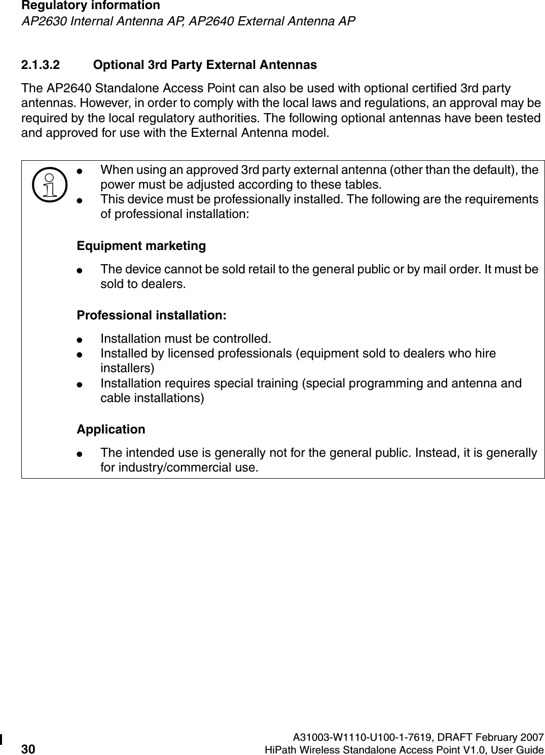 Regulatory information A31003-W1110-U100-1-7619, DRAFT February 200730 HiPath Wireless Standalone Access Point V1.0, User Guide        HSAAP_Regulatory.fmAP2630 Internal Antenna AP, AP2640 External Antenna AP2.1.3.2 Optional 3rd Party External AntennasThe AP2640 Standalone Access Point can also be used with optional certified 3rd party antennas. However, in order to comply with the local laws and regulations, an approval may be required by the local regulatory authorities. The following optional antennas have been tested and approved for use with the External Antenna model.>●When using an approved 3rd party external antenna (other than the default), the power must be adjusted according to these tables.●This device must be professionally installed. The following are the requirements of professional installation:Equipment marketing●The device cannot be sold retail to the general public or by mail order. It must be sold to dealers.Professional installation:●Installation must be controlled.●Installed by licensed professionals (equipment sold to dealers who hire installers)●Installation requires special training (special programming and antenna and cable installations)Application●The intended use is generally not for the general public. Instead, it is generally for industry/commercial use.