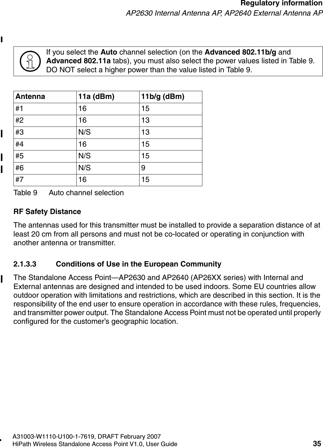 HSAAP_Regulatory.fmA31003-W1110-U100-1-7619, DRAFT February 2007HiPath Wireless Standalone Access Point V1.0, User Guide 35        Regulatory informationAP2630 Internal Antenna AP, AP2640 External Antenna APRF Safety DistanceThe antennas used for this transmitter must be installed to provide a separation distance of at least 20 cm from all persons and must not be co-located or operating in conjunction with another antenna or transmitter.2.1.3.3 Conditions of Use in the European CommunityThe Standalone Access Point&mdash;AP2630 and AP2640 (AP26XX series) with Internal and External antennas are designed and intended to be used indoors. Some EU countries allow outdoor operation with limitations and restrictions, which are described in this section. It is the responsibility of the end user to ensure operation in accordance with these rules, frequencies, and transmitter power output. The Standalone Access Point must not be operated until properly configured for the customer&rsquo;s geographic location.>If you select the Auto channel selection (on the Advanced 802.11b/g and Advanced 802.11a tabs), you must also select the power values listed in Table 9. DO NOT select a higher power than the value listed in Table 9.Antenna 11a (dBm) 11b/g (dBm)#1 16 15#2 16 13#3 N/S 13#4 16 15#5 N/S 15#6 N/S 9#7 16 15Table 9 Auto channel selection