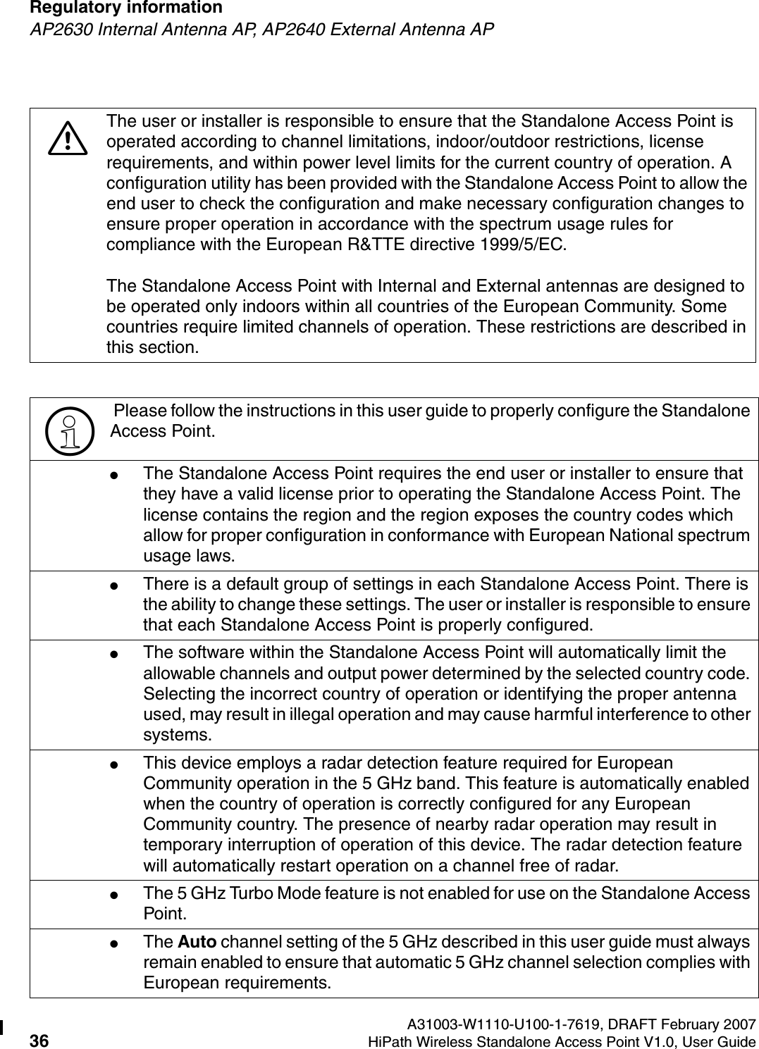 Regulatory information A31003-W1110-U100-1-7619, DRAFT February 200736 HiPath Wireless Standalone Access Point V1.0, User Guide        HSAAP_Regulatory.fmAP2630 Internal Antenna AP, AP2640 External Antenna AP7The user or installer is responsible to ensure that the Standalone Access Point is operated according to channel limitations, indoor/outdoor restrictions, license requirements, and within power level limits for the current country of operation. A configuration utility has been provided with the Standalone Access Point to allow the end user to check the configuration and make necessary configuration changes to ensure proper operation in accordance with the spectrum usage rules for compliance with the European R&amp;TTE directive 1999/5/EC.The Standalone Access Point with Internal and External antennas are designed to be operated only indoors within all countries of the European Community. Some countries require limited channels of operation. These restrictions are described in this section.> Please follow the instructions in this user guide to properly configure the Standalone Access Point.●The Standalone Access Point requires the end user or installer to ensure that they have a valid license prior to operating the Standalone Access Point. The license contains the region and the region exposes the country codes which allow for proper configuration in conformance with European National spectrum usage laws. ●There is a default group of settings in each Standalone Access Point. There is the ability to change these settings. The user or installer is responsible to ensure that each Standalone Access Point is properly configured.●The software within the Standalone Access Point will automatically limit the allowable channels and output power determined by the selected country code. Selecting the incorrect country of operation or identifying the proper antenna used, may result in illegal operation and may cause harmful interference to other systems.●This device employs a radar detection feature required for European Community operation in the 5 GHz band. This feature is automatically enabled when the country of operation is correctly configured for any European Community country. The presence of nearby radar operation may result in temporary interruption of operation of this device. The radar detection feature will automatically restart operation on a channel free of radar.●The 5 GHz Turbo Mode feature is not enabled for use on the Standalone Access Point.●The Auto channel setting of the 5 GHz described in this user guide must always remain enabled to ensure that automatic 5 GHz channel selection complies with European requirements. 