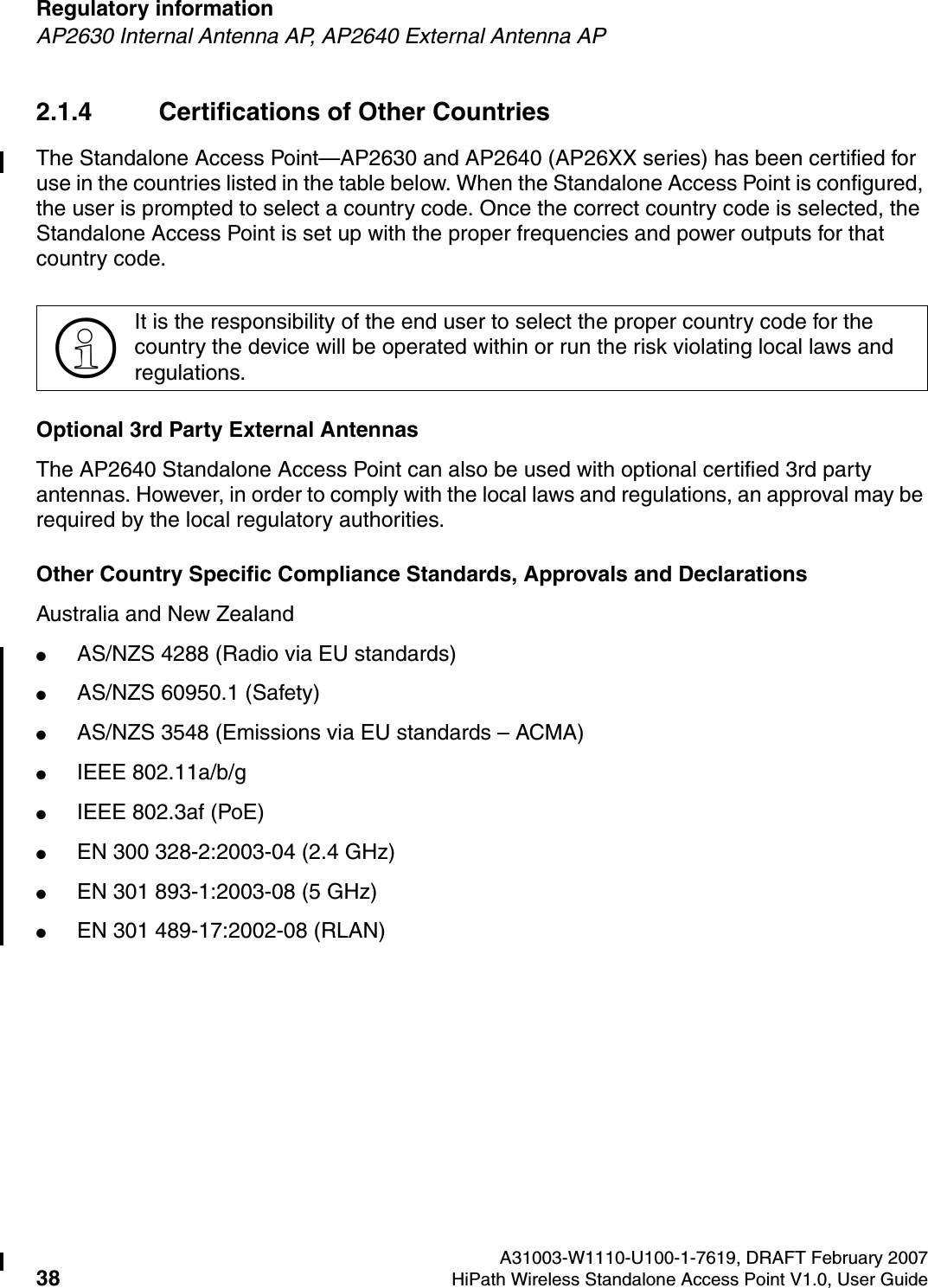 Regulatory information A31003-W1110-U100-1-7619, DRAFT February 200738 HiPath Wireless Standalone Access Point V1.0, User Guide        HSAAP_Regulatory.fmAP2630 Internal Antenna AP, AP2640 External Antenna AP2.1.4 Certifications of Other Countries The Standalone Access Point&mdash;AP2630 and AP2640 (AP26XX series) has been certified for use in the countries listed in the table below. When the Standalone Access Point is configured, the user is prompted to select a country code. Once the correct country code is selected, the Standalone Access Point is set up with the proper frequencies and power outputs for that country code.Optional 3rd Party External AntennasThe AP2640 Standalone Access Point can also be used with optional certified 3rd party antennas. However, in order to comply with the local laws and regulations, an approval may be required by the local regulatory authorities.Other Country Specific Compliance Standards, Approvals and DeclarationsAustralia and New Zealand●AS/NZS 4288 (Radio via EU standards)●AS/NZS 60950.1 (Safety)●AS/NZS 3548 (Emissions via EU standards &ndash; ACMA)●IEEE 802.11a/b/g●IEEE 802.3af (PoE)●EN 300 328-2:2003-04 (2.4 GHz)●EN 301 893-1:2003-08 (5 GHz)●EN 301 489-17:2002-08 (RLAN) >It is the responsibility of the end user to select the proper country code for the country the device will be operated within or run the risk violating local laws and regulations.
