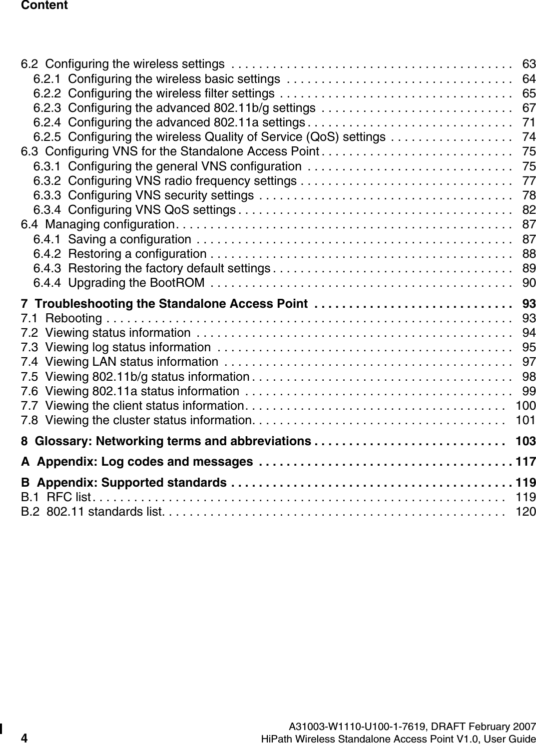 Content Nur f&uuml;r den internen Gebrauch A31003-W1110-U100-1-7619, DRAFT February 20074HiPath Wireless Standalone Access Point V1.0, User Guide        HiPath_Wireless_StandaloneTOC.fm6.2  Configuring the wireless settings  . . . . . . . . . . . . . . . . . . . . . . . . . . . . . . . . . . . . . . . . .   636.2.1  Configuring the wireless basic settings  . . . . . . . . . . . . . . . . . . . . . . . . . . . . . . . . .   646.2.2  Configuring the wireless filter settings . . . . . . . . . . . . . . . . . . . . . . . . . . . . . . . . . .   656.2.3  Configuring the advanced 802.11b/g settings  . . . . . . . . . . . . . . . . . . . . . . . . . . . .   676.2.4  Configuring the advanced 802.11a settings . . . . . . . . . . . . . . . . . . . . . . . . . . . . . .   716.2.5  Configuring the wireless Quality of Service (QoS) settings . . . . . . . . . . . . . . . . . .   746.3  Configuring VNS for the Standalone Access Point . . . . . . . . . . . . . . . . . . . . . . . . . . . .   756.3.1  Configuring the general VNS configuration  . . . . . . . . . . . . . . . . . . . . . . . . . . . . . .   756.3.2  Configuring VNS radio frequency settings . . . . . . . . . . . . . . . . . . . . . . . . . . . . . . .   776.3.3  Configuring VNS security settings . . . . . . . . . . . . . . . . . . . . . . . . . . . . . . . . . . . . .   786.3.4  Configuring VNS QoS settings . . . . . . . . . . . . . . . . . . . . . . . . . . . . . . . . . . . . . . . .   826.4  Managing configuration. . . . . . . . . . . . . . . . . . . . . . . . . . . . . . . . . . . . . . . . . . . . . . . . .   876.4.1  Saving a configuration . . . . . . . . . . . . . . . . . . . . . . . . . . . . . . . . . . . . . . . . . . . . . .   876.4.2  Restoring a configuration . . . . . . . . . . . . . . . . . . . . . . . . . . . . . . . . . . . . . . . . . . . .   886.4.3  Restoring the factory default settings . . . . . . . . . . . . . . . . . . . . . . . . . . . . . . . . . . .   896.4.4  Upgrading the BootROM  . . . . . . . . . . . . . . . . . . . . . . . . . . . . . . . . . . . . . . . . . . . .   907  Troubleshooting the Standalone Access Point  . . . . . . . . . . . . . . . . . . . . . . . . . . . . .   937.1  Rebooting . . . . . . . . . . . . . . . . . . . . . . . . . . . . . . . . . . . . . . . . . . . . . . . . . . . . . . . . . . .   937.2  Viewing status information  . . . . . . . . . . . . . . . . . . . . . . . . . . . . . . . . . . . . . . . . . . . . . .   947.3  Viewing log status information  . . . . . . . . . . . . . . . . . . . . . . . . . . . . . . . . . . . . . . . . . . .   957.4  Viewing LAN status information  . . . . . . . . . . . . . . . . . . . . . . . . . . . . . . . . . . . . . . . . . .   977.5  Viewing 802.11b/g status information . . . . . . . . . . . . . . . . . . . . . . . . . . . . . . . . . . . . . .   987.6  Viewing 802.11a status information  . . . . . . . . . . . . . . . . . . . . . . . . . . . . . . . . . . . . . . .   997.7  Viewing the client status information. . . . . . . . . . . . . . . . . . . . . . . . . . . . . . . . . . . . . .   1007.8  Viewing the cluster status information. . . . . . . . . . . . . . . . . . . . . . . . . . . . . . . . . . . . .   1018  Glossary: Networking terms and abbreviations . . . . . . . . . . . . . . . . . . . . . . . . . . . .   103A  Appendix: Log codes and messages  . . . . . . . . . . . . . . . . . . . . . . . . . . . . . . . . . . . . . 117B  Appendix: Supported standards . . . . . . . . . . . . . . . . . . . . . . . . . . . . . . . . . . . . . . . . . 119B.1  RFC list. . . . . . . . . . . . . . . . . . . . . . . . . . . . . . . . . . . . . . . . . . . . . . . . . . . . . . . . . . . .   119B.2  802.11 standards list. . . . . . . . . . . . . . . . . . . . . . . . . . . . . . . . . . . . . . . . . . . . . . . . . .   120