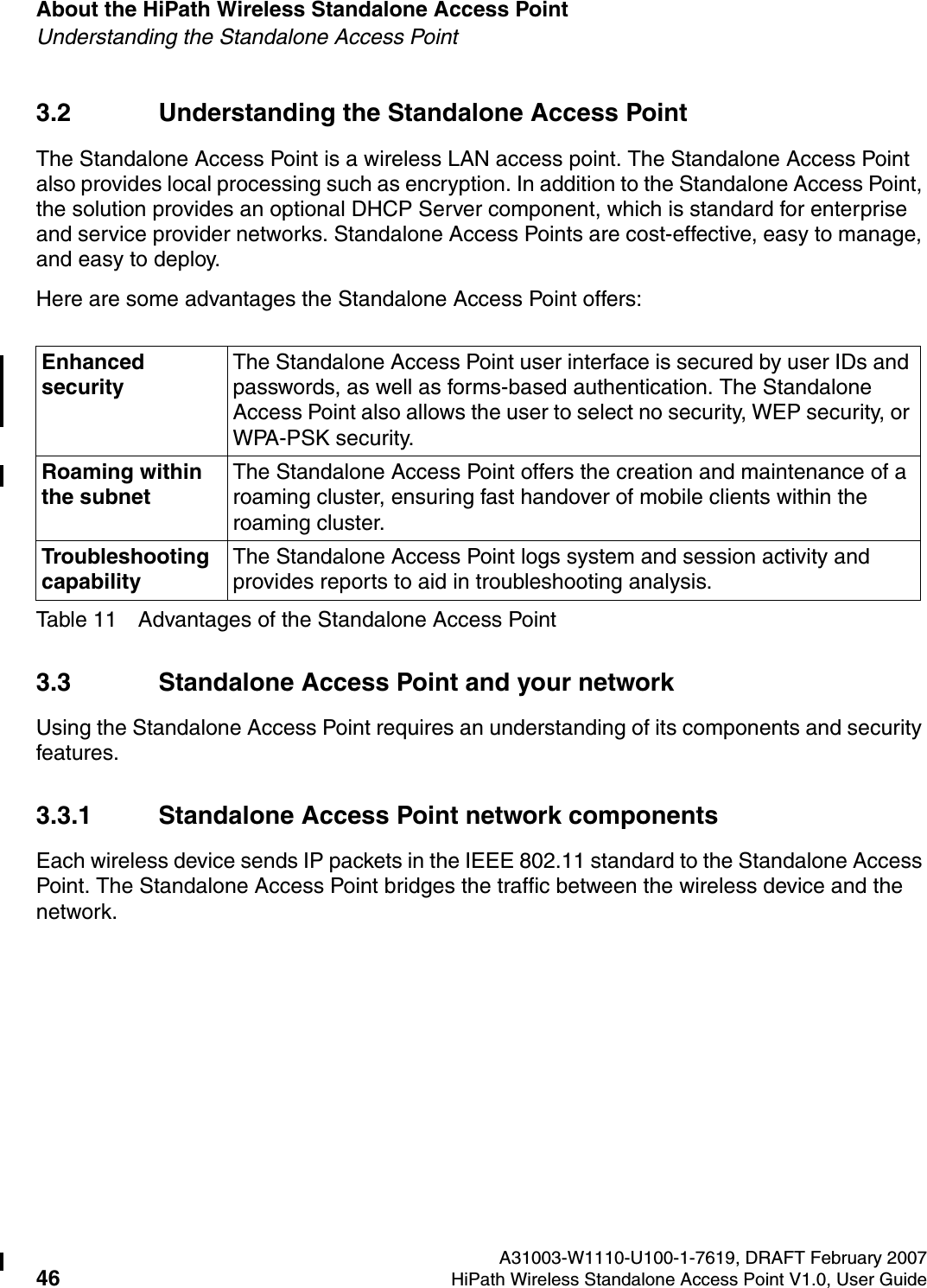 About the HiPath Wireless Standalone Access Point A31003-W1110-U100-1-7619, DRAFT February 200746 HiPath Wireless Standalone Access Point V1.0, User Guide          HSAAP_Intro.fmUnderstanding the Standalone Access Point3.2 Understanding the Standalone Access PointThe Standalone Access Point is a wireless LAN access point. The Standalone Access Point also provides local processing such as encryption. In addition to the Standalone Access Point, the solution provides an optional DHCP Server component, which is standard for enterprise and service provider networks. Standalone Access Points are cost-effective, easy to manage, and easy to deploy.Here are some advantages the Standalone Access Point offers:3.3 Standalone Access Point and your networkUsing the Standalone Access Point requires an understanding of its components and security features.3.3.1 Standalone Access Point network componentsEach wireless device sends IP packets in the IEEE 802.11 standard to the Standalone Access Point. The Standalone Access Point bridges the traffic between the wireless device and the network.Enhanced securityThe Standalone Access Point user interface is secured by user IDs and passwords, as well as forms-based authentication. The Standalone Access Point also allows the user to select no security, WEP security, or WPA-PSK security.Roaming within the subnetThe Standalone Access Point offers the creation and maintenance of a roaming cluster, ensuring fast handover of mobile clients within the roaming cluster.Troubleshooting capabilityThe Standalone Access Point logs system and session activity and provides reports to aid in troubleshooting analysis.Table 11 Advantages of the Standalone Access Point