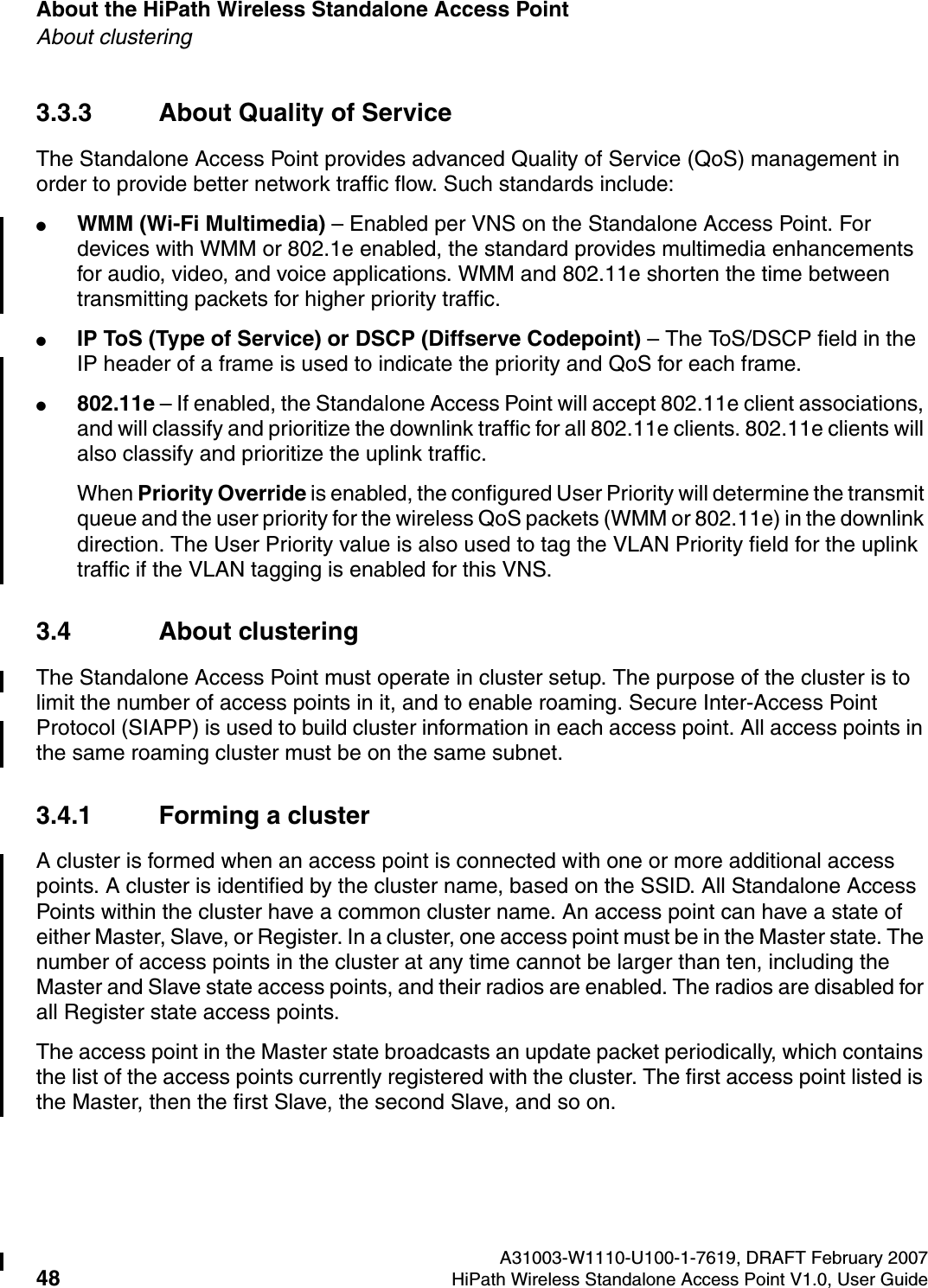 About the HiPath Wireless Standalone Access Point A31003-W1110-U100-1-7619, DRAFT February 200748 HiPath Wireless Standalone Access Point V1.0, User Guide          HSAAP_Intro.fmAbout clustering3.3.3 About Quality of ServiceThe Standalone Access Point provides advanced Quality of Service (QoS) management in order to provide better network traffic flow. Such standards include:●WMM (Wi-Fi Multimedia) &ndash; Enabled per VNS on the Standalone Access Point. For devices with WMM or 802.1e enabled, the standard provides multimedia enhancements for audio, video, and voice applications. WMM and 802.11e shorten the time between transmitting packets for higher priority traffic.●IP ToS (Type of Service) or DSCP (Diffserve Codepoint) &ndash; The ToS/DSCP field in the IP header of a frame is used to indicate the priority and QoS for each frame.●802.11e &ndash; If enabled, the Standalone Access Point will accept 802.11e client associations, and will classify and prioritize the downlink traffic for all 802.11e clients. 802.11e clients will also classify and prioritize the uplink traffic.When Priority Override is enabled, the configured User Priority will determine the transmit queue and the user priority for the wireless QoS packets (WMM or 802.11e) in the downlink direction. The User Priority value is also used to tag the VLAN Priority field for the uplink traffic if the VLAN tagging is enabled for this VNS.3.4 About clusteringThe Standalone Access Point must operate in cluster setup. The purpose of the cluster is to limit the number of access points in it, and to enable roaming. Secure Inter-Access Point Protocol (SIAPP) is used to build cluster information in each access point. All access points in the same roaming cluster must be on the same subnet.3.4.1 Forming a clusterA cluster is formed when an access point is connected with one or more additional access points. A cluster is identified by the cluster name, based on the SSID. All Standalone Access Points within the cluster have a common cluster name. An access point can have a state of either Master, Slave, or Register. In a cluster, one access point must be in the Master state. The number of access points in the cluster at any time cannot be larger than ten, including the Master and Slave state access points, and their radios are enabled. The radios are disabled for all Register state access points. The access point in the Master state broadcasts an update packet periodically, which contains the list of the access points currently registered with the cluster. The first access point listed is the Master, then the first Slave, the second Slave, and so on.