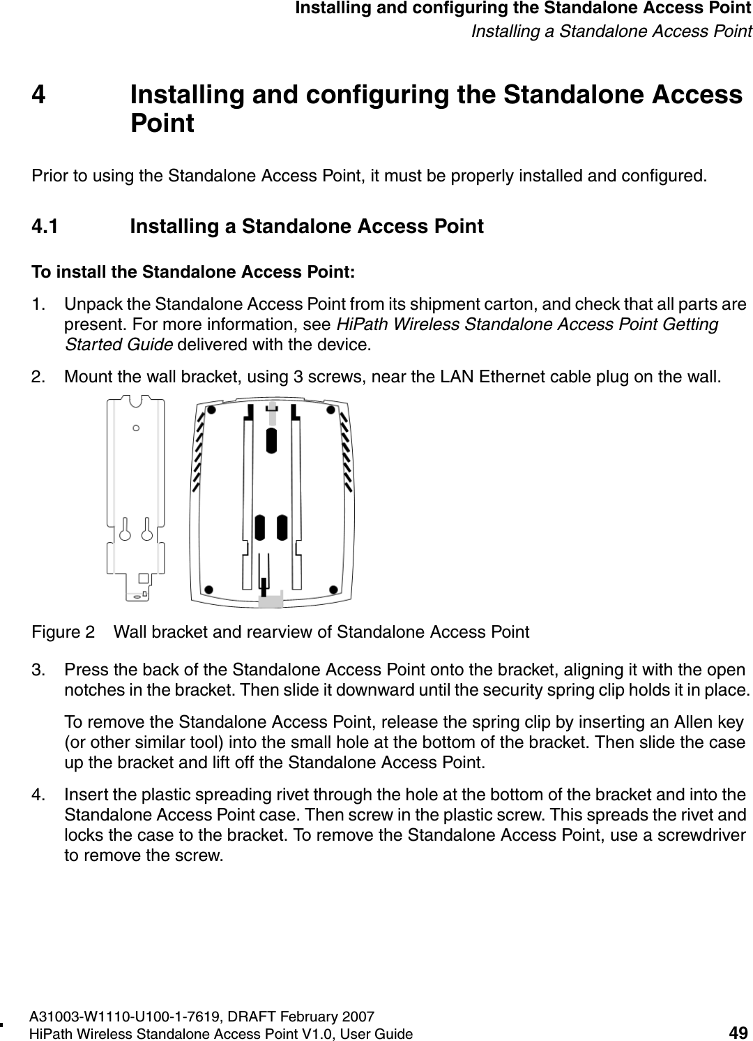 HSAAP_Installing.fmA31003-W1110-U100-1-7619, DRAFT February 2007HiPath Wireless Standalone Access Point V1.0, User Guide 49          Installing and configuring the Standalone Access PointInstalling a Standalone Access Point4 Installing and configuring the Standalone Access PointPrior to using the Standalone Access Point, it must be properly installed and configured.4.1 Installing a Standalone Access PointTo install the Standalone Access Point: 1. Unpack the Standalone Access Point from its shipment carton, and check that all parts are present. For more information, see HiPath Wireless Standalone Access Point Getting Started Guide delivered with the device.2. Mount the wall bracket, using 3 screws, near the LAN Ethernet cable plug on the wall.Figure 2 Wall bracket and rearview of Standalone Access Point3. Press the back of the Standalone Access Point onto the bracket, aligning it with the open notches in the bracket. Then slide it downward until the security spring clip holds it in place.To remove the Standalone Access Point, release the spring clip by inserting an Allen key (or other similar tool) into the small hole at the bottom of the bracket. Then slide the case up the bracket and lift off the Standalone Access Point.4. Insert the plastic spreading rivet through the hole at the bottom of the bracket and into the Standalone Access Point case. Then screw in the plastic screw. This spreads the rivet and locks the case to the bracket. To remove the Standalone Access Point, use a screwdriver to remove the screw.