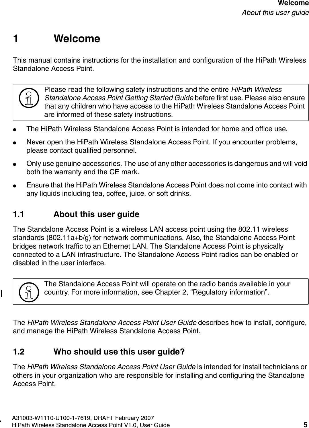 HSAAP_Pref.fmA31003-W1110-U100-1-7619, DRAFT February 2007HiPath Wireless Standalone Access Point V1.0, User Guide 5          WelcomeAbout this user guide1 WelcomeThis manual contains instructions for the installation and configuration of the HiPath Wireless Standalone Access Point.●The HiPath Wireless Standalone Access Point is intended for home and office use.●Never open the HiPath Wireless Standalone Access Point. If you encounter problems, please contact qualified personnel.●Only use genuine accessories. The use of any other accessories is dangerous and will void both the warranty and the CE mark.●Ensure that the HiPath Wireless Standalone Access Point does not come into contact with any liquids including tea, coffee, juice, or soft drinks.1.1 About this user guideThe Standalone Access Point is a wireless LAN access point using the 802.11 wireless standards (802.11a+b/g) for network communications. Also, the Standalone Access Point bridges network traffic to an Ethernet LAN. The Standalone Access Point is physically connected to a LAN infrastructure. The Standalone Access Point radios can be enabled or disabled in the user interface.The HiPath Wireless Standalone Access Point User Guide describes how to install, configure, and manage the HiPath Wireless Standalone Access Point.1.2 Who should use this user guide?The HiPath Wireless Standalone Access Point User Guide is intended for install technicians or others in your organization who are responsible for installing and configuring the Standalone Access Point.>Please read the following safety instructions and the entire HiPath Wireless Standalone Access Point Getting Started Guide before first use. Please also ensure that any children who have access to the HiPath Wireless Standalone Access Point are informed of these safety instructions.>The Standalone Access Point will operate on the radio bands available in your country. For more information, see Chapter 2, &ldquo;Regulatory information&rdquo;.