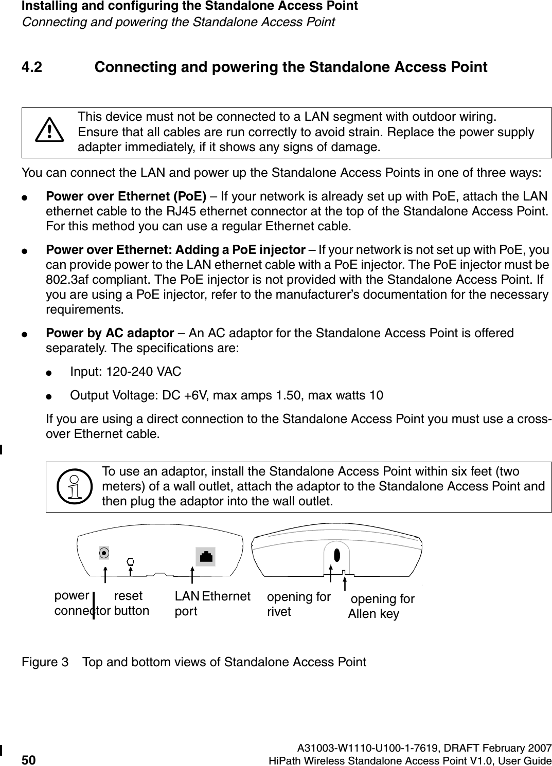 Installing and configuring the Standalone Access Point A31003-W1110-U100-1-7619, DRAFT February 200750 HiPath Wireless Standalone Access Point V1.0, User Guide          HSAAP_Installing.fmConnecting and powering the Standalone Access Point4.2 Connecting and powering the Standalone Access PointYou can connect the LAN and power up the Standalone Access Points in one of three ways: ●Power over Ethernet (PoE) &ndash; If your network is already set up with PoE, attach the LAN ethernet cable to the RJ45 ethernet connector at the top of the Standalone Access Point. For this method you can use a regular Ethernet cable.●Power over Ethernet: Adding a PoE injector &ndash; If your network is not set up with PoE, you can provide power to the LAN ethernet cable with a PoE injector. The PoE injector must be 802.3af compliant. The PoE injector is not provided with the Standalone Access Point. If you are using a PoE injector, refer to the manufacturer&rsquo;s documentation for the necessary requirements.●Power by AC adaptor &ndash; An AC adaptor for the Standalone Access Point is offered separately. The specifications are: ●Input: 120-240 VAC●Output Voltage: DC +6V, max amps 1.50, max watts 10If you are using a direct connection to the Standalone Access Point you must use a cross-over Ethernet cable.Figure 3 Top and bottom views of Standalone Access Point7This device must not be connected to a LAN segment with outdoor wiring.Ensure that all cables are run correctly to avoid strain. Replace the power supply adapter immediately, if it shows any signs of damage.>To use an adaptor, install the Standalone Access Point within six feet (two meters) of a wall outlet, attach the adaptor to the Standalone Access Point and then plug the adaptor into the wall outlet.power connector LAN Ethernet port  opening for rivet opening for Allen keyreset button